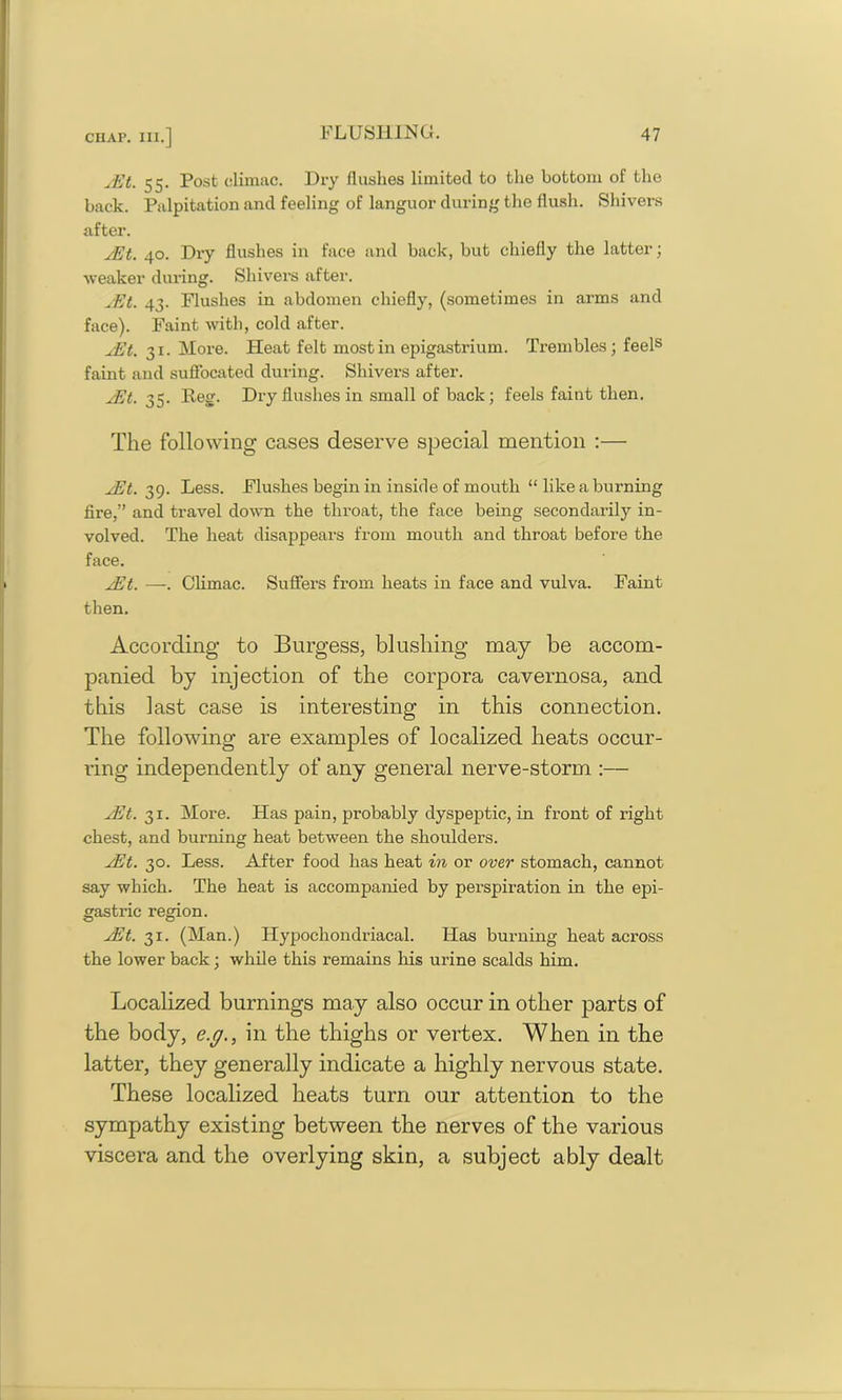 yEt. 55. Post climac. Dry flushes limited to the bottom of the back. Palpitation and feeling of languor during the flush. Shivers after. yEt. 40. Dry flushes in face and back, but chiefly the latter; weaker during. Shivers after. yEt. 43. Flushes in abdomen chiefly, (sometimes in arms and face). Faint with, cold after. yEt. 31. More. Heat felt most in epigastrium. Trembles; feels faint and suffocated during. Shivers after. yEt. 35. Reg. Dry flushes in small of back; feels faint then. The following cases deserve special mention ;— yEt. 39. Less. Flushes begin in inside of mouth “ like a burning lire,” and travel down the throat, the face being secondarily in- volved. The heat disappears from mouth and throat before the face. yEt. —. Climac. Suffers from heats in face and vulva. Faint then. According to Burgess, blushing may be accom- panied by injection of the corpora cavernosa, and this last case is interesting in this connection. The following are examples of localized heats occur- ring independently of any general nerve-storm :— yEt. 31. More. Has pain, probably dyspeptic, in front of right chest, and burning heat between the shoulders. yEt. 30. Less. After food has heat in or over stomach, cannot say which. The heat is accompanied by perspiration in the epi- gastric region. yEt. 31. (Man.) Hypochondriacal. ITas burning heat across the lower back; while this remains his urine scalds him. Localized burnings may also occur in other parts of the body, e.g., in the thighs or vertex. When in the latter, they generally indicate a highly nervous state. These localized heats turn our attention to the sympathy existing between the nerves of the various viscera and the overlying skin, a subject ably dealt