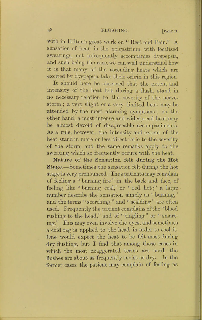 with in Hilton’s great work on “ Rest and Pain.” A sensation of heat in the epigastrium, with localized sweatings, not infrequently accompanies dyspepsia, and such being the case, we can well understand how it is that many of the ascending heats which are excited by dyspepsia take their origin in this region. It should here be observed that the extent and intensity of the heat felt during a flush, stand in no necessary relation to the severity of the nerve- storm ; a very slight or a very limited heat may be attended by the most alarming symptoms ; on the other hand, a most intense and widespread heat may be almost devoid of disagreeable accompaniments. As a rule, however, the intensity and extent of the heat stand in more or less direct ratio to the severity of the storm, and the same remarks apply to the sweating which so frequently occurs with the heat. Nature of the Sensation felt during the Hot Stage.—Sometimes the sensation felt during the hot stage is very pronounced. Thus patients may complain of feeling a “ burning fire ” in the back and face, of feeling like “ burning coal,” or “ red hota large number describe the sensation simply as “ burning,” and the terms “ scorching ” and “ scalding ” are often used. Frequently the patient complains of the “blood rushing to the head,” and of “ tingling ” or “ smart- ing.” This may even involve the eyes, and sometimes a cold rag is applied to the head in order to cool it. One would expect the heat to be felt most during dry flushing, but I find that among those cases in which the most exaggerated terms are used, the flushes are about as frequently moist as dry. In the former cases the patient may complain of feeling as