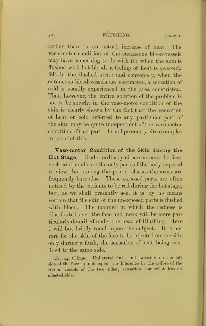 rather than to an actual increase of heat. The vaso-motor condition of the cutaneous blood-vessels may have something to do with it: when the skin is flushed with hot blood, a feeling of heat is generally felt in the flushed area : and conversely, when the cutaneous blood-vessels are contracted, a sensation of cold is usually experienced in the area constricted. That, however, the entire solution of the problem is not to be sought in the vaso-motor condition of the skin is clearly shown by the fact that the sensation of heat or cold referred to any particular part of the skin may be quite independent of the vaso-motor condition of that part. I shall presently cite examples in proof of this. Vaso-motor Condition of the Skin during the Hot Stage.—Under ordinary circumstances the face, neck, and hands are the only parts of the body exposed to view, but among the poorer classes the arms are frequently bare also. These exposed parts are often noticed by the patients to be red during the hot stage, but, as we shall presently see, it is by no means certain that the skin of the unexposed parts is flushed with blood. The manner in which the redness is distributed over the face and neck will be more par- ticularly described under the head of Blushing. Here 1 will but briefly touch upon the subject. It is not rare for the skin of the face to be injected on one side only during a flush, the sensation of heat being con- flned to the same side. Jit. 44. Climac. Unilateral flush and sweating on the left side of the face; pupils equal; no difference in the calibre of the retinal vessels of the two sides; sensation somewhat less on affected side.