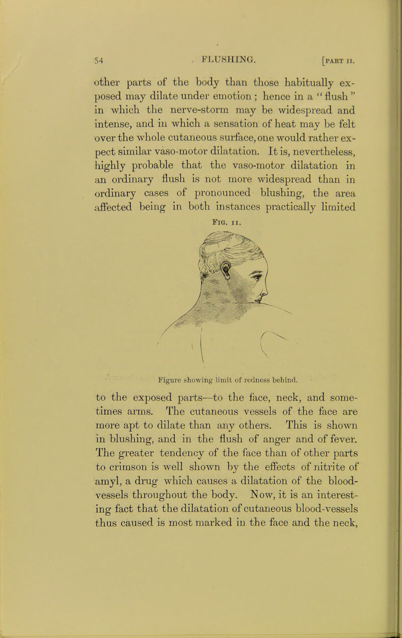 other parts of the body than those habitually ex- posed may dilate under emotion ; hence in a “ flush ” in which the nerve-storm may be widespread and intense, and in which a sensation of heat may be felt over the whole cutaneous surface, one would rather ex- pect similar vaso-motor dilatation. It is, nevertheless, highly probable that the vaso-motor dilatation in an ordinary flush is not more widespread than in ordinary cases of pronounced blushing, the area affected being in both instances practically limited Fig. ii. Figure showing limit of redness behind. to the exposed parts—to the face, neck, and some- times arms. The cutaneous vessels of the face are more apt to dilate than any others. This is shown in blushing, and in the flush of anger and of fever. The greater tendency of the face than of other parts to crimson is well shown by the effects of nitrite of amyl, a drug which causes a dilatation of the blood- vessels throughout the body. Now, it is an interest- ing fact that the dilatation of cutaneous blood-vessels thus caused is most marked in the face and the neck,