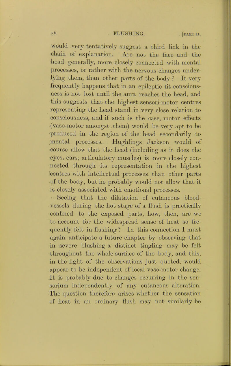 would very tentatively suggest a third link in the chain of explanation. Are not the face and the head generally, more closely connected with mental processes, or rather with the nervous changes under- lying them, than other parts of the body ? It very frequently happens that in an epileptic fit conscious- ness is not lost until the aura reaches the head, and this suggests that the highest sensori-motor centres representing the head stand in very close relation to consciousness, and if such is the case, motor effects (vaso-motor amongst them) would be very apt to be produced in the region of the head secondarily to mental processes. Hughlings Jackson would of course allow that the head (including as it does the eyes, ears, articulatory muscles) is more closely con- nected through its representation in the highest centres with intellectual processes than other parts of the body, but he probably would not allow that it is closely associated with emotional processes. Seeing that the dilatation of cutaneous blood- vessels during the hot stage of a flush is practically confined to the exposed parts, how, then, are we to account for the widespread sense of heat so fre- quently felt in flushing ? In this connection I must again anticipate a future chapter by observing that in severe blushing a distinct tingling may be felt throughout the whole surface of the body, and this, in the light of the observations just quoted, would appear to be independent of local vaso-motor change. It is probably due to changes occurring in the sen- sorium independently of any cutaneous alteration. The question therefore arises whether the sensation of heat in an ordinary flush may not similarly be