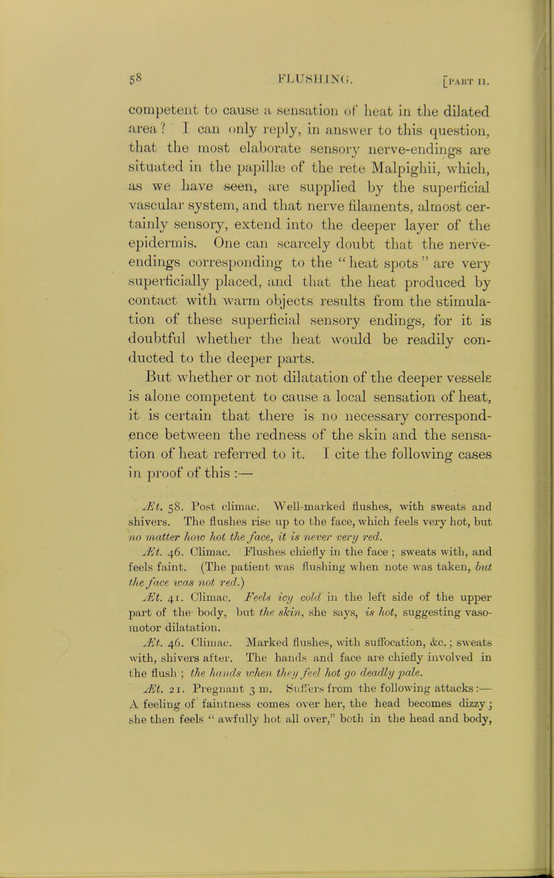 |_I‘AltT II. competent to cause a sensation of lieat in the dilated area ? 1 can only reply, in answer to this question, that the most elaborate sensory nerve-endings are situated in the papillae of the rete Malpigliii, which, as we have seen, are supplied by the superficial vascular system, and that nerve filaments, almost cer- tainly sensory, extend into the deeper layer of the epidermis. One can scarcely doubt that the nerve- endings corresponding to the “lieat spots'’ are very superficially placed, and that the heat produced by contact with warm objects results from the stimula- tion of these superficial sensory endings, for it is doubtful 'whether the heat would be readily con- ducted to the deeper parts. But whether or not dilatation of the deeper vessels is alone competent to cause a local sensation of heat, it is certain that there is no necessary correspond- ence between the redness of the skin and the sensa- tion of heat referred to it. 1 cite the following cases in proof of this :— yEt. 58. Post climac. Well-marked Hushes, with sweats and shivers. The flushes rise up to the face, which feels very hot, but no matter how hoi the face, it is never very red. yEt. 46. Climac. Plushes chiefly in the face ; sweats with, and feels faint. (The patient was flushing when note was taken, but the face teas not red.) yEt. 41. Climac. Feels icy cold in the left side of the upper part of the body, but the skin, she says, is hot, suggesting vaso- motor dilatation. yEt. 46. Climac. Marked flushes, with suffocation, &c.; sweats with, shivers after. The hands and face are chiefly involved in the flush ; the hands when they fed hot go deadly pale. yEt. 21. Pregnant 3 m. Suffers from the following attacks :— A feeling of faintness comes over her, the head becomes dizzy; she then feels “ awfully hot all over,” both in the head and body,