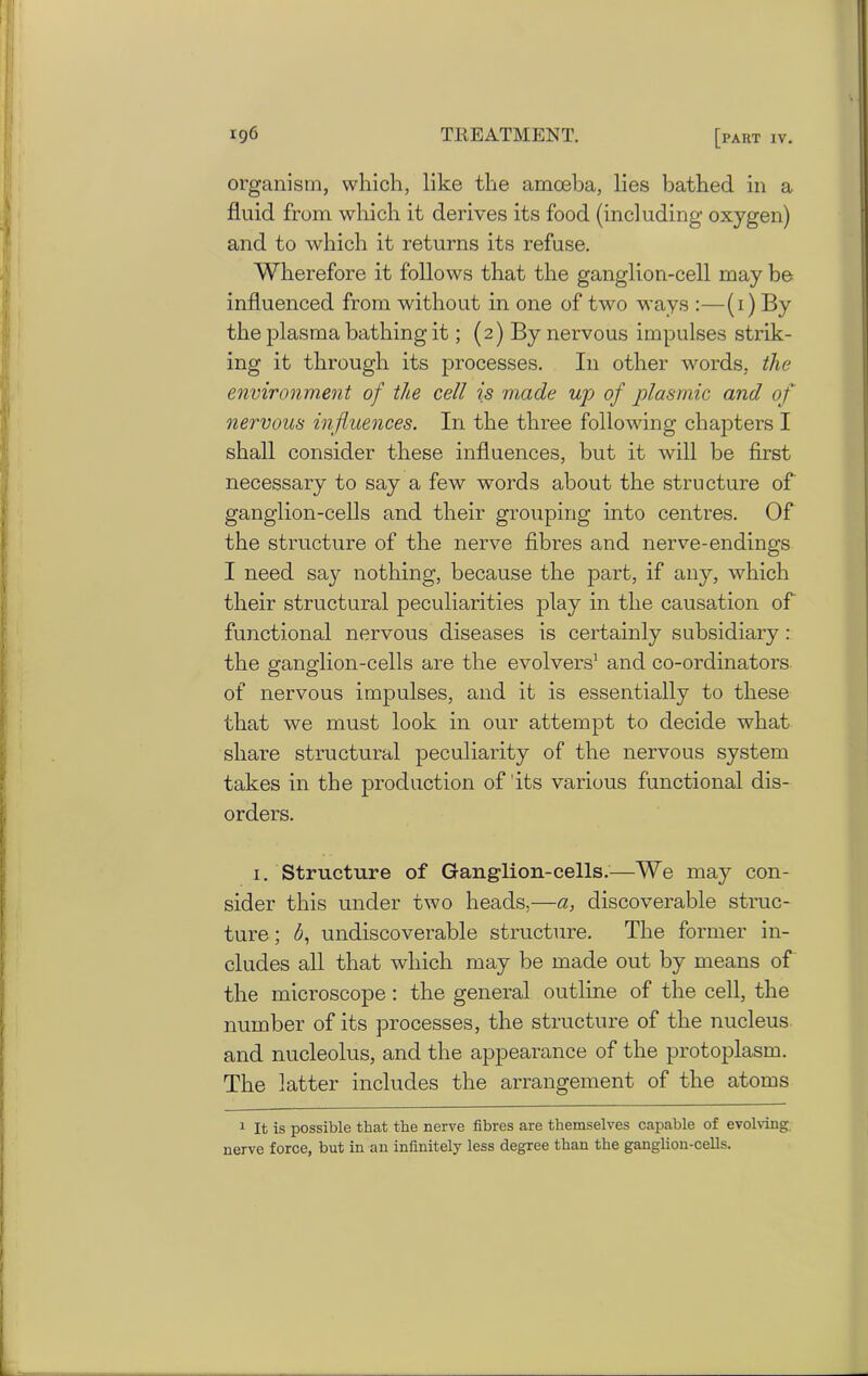 organism, which, like the amoeba, lies bathed in a fluid from which it derives its food (including oxygen) and to which it returns its refuse. Wherefore it follows that the ganglion-cell may be influenced from without in one of two ways :—(1) By the plasma bathing it; (2) By nervous impulses strik- ing it through its processes. I11 other words, the environment of the cell is made up of plasmic and of nervous influences. I11 the three following chapters I shall consider these influences, but it will be first necessary to say a few words about the structure of ganglion-cells and their grouping into centres. Of the structure of the nerve fibres and nerve-endings I need say nothing, because the part, if any, which their structural peculiarities play in the causation of functional nervous diseases is certainly subsidiary : the ganglion-cells are the evolvers1 and co-ordinators of nervous impulses, and it is essentially to these that we must look in our attempt to decide what share structural peculiarity of the nervous system takes in the production of its various functional dis- orders. 1. Structure of Ganglion-cells.—We may con- sider this under two heads,—a, discoverable struc- ture ; <5, undiscoverable structure. The former in- cludes all that which may be made out by means of the microscope : the general outline of the cell, the number of its processes, the structure of the nucleus and nucleolus, and the appearance of the protoplasm. The latter includes the arrangement of the atoms 1 It is possible that the nerve fibres are themselves capable of evolving nerve force, but in an infinitely less degree than the ganglion-cells.