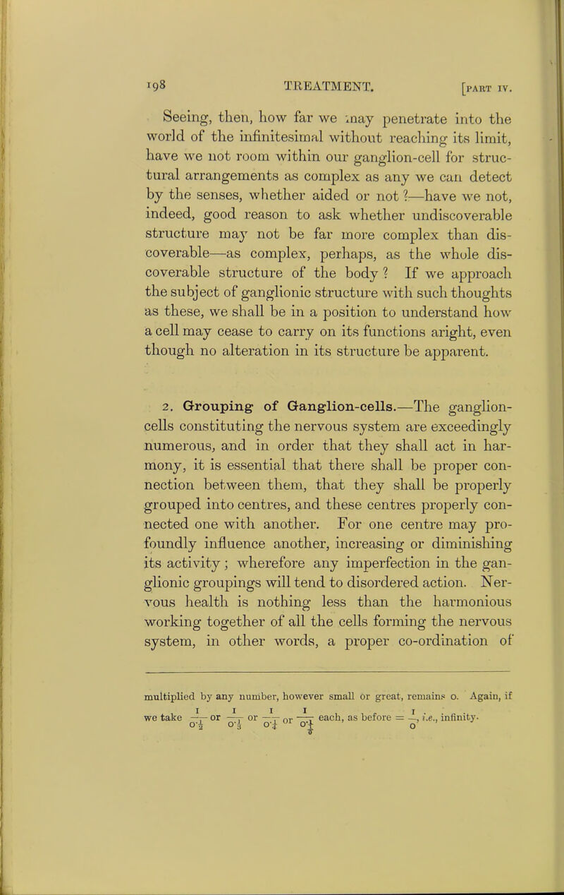 Seeing, then, liow far we may penetrate into the world of the infinitesimal without reaching its limit, have we not room within our ganglion-cell for struc- tural arrangements as complex as any we can detect by the senses, whether aided or not ?—have we not, indeed, good reason to ask whether undiscoverable structure may not be far more complex than dis- coverable—as complex, perhaps, as the whole dis- coverable structure of the body ? If we approach the subject of ganglionic structure with such thoughts as these, we shall be in a position to understand how a cell may cease to carry on its functions aright, even though no alteration in its structure be apparent. 2. Grouping of Ganglion-cells.—The ganglion- cells constituting the nervous system are exceedingly numerous, and in order that they shall act in har- mony, it is essential that there shall be proper con- nection between them, that they shall be properly grouped into centres, and these centres properly con- nected one with another. For one centre may pro- foundly influence another, increasing or diminishing its activity; wherefore any imperfection in the gan- glionic groupings will tend to disordered action. Ner- vous health is nothing less than the harmonious working together of all the cells forming the nervous system, in other words, a proper co-ordination of multiplied by any number, however small or great, remains o. Again, if we take or -h- or —V nr ~~r each, as before = -I, i.e., infinity, o-i O'i oT 01 o-+ o