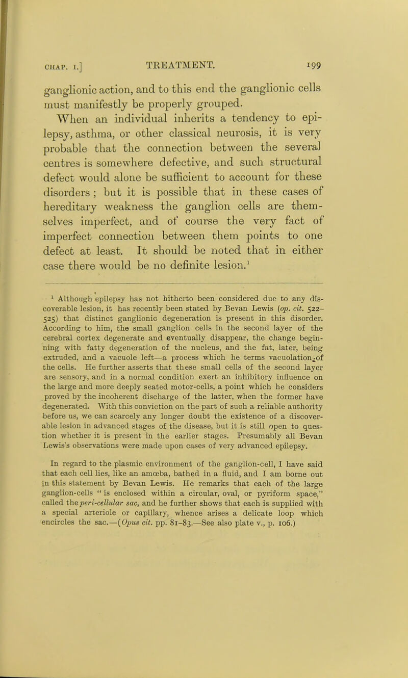 ganglionic action, and to this end the ganglionic cells must manifestly be properly grouped. When an individual inherits a tendency to epi- lepsy, asthma, or other classical neurosis, it is very probable that the connection between the several centres is somewhere defective, and such structural defect would alone be sufficient to account for these disorders ; but it is possible that in these cases of hereditary weakness the ganglion cells are them- selves imperfect, and of course the very fact of imperfect connection between them points to one defect at least. It should be noted that in either case there would be no definite lesion.* 1 « 1 Although epilepsy has not hitherto been considered due to any dis- coverable lesion, it has recently been stated by Bevan Lewis (op. cit. 522- 525) that distinct ganglionic degeneration is present in this disorder. According to him, the small ganglion cells in the second layer of the cerebral cortex degenerate and eventually disappear, the change begin- ning with fatty degeneration of the nucleus, and the fat, later, being extruded, and a vacuole left—a process which he terms vacuolation^of the cells. He further asserts that these small cells of the second layer are sensory, and in a normal condition exert an inhibitory influence on the large and more deeply seated motor-cells, a point which he considers proved by the incoherent discharge of the latter, when the former have degenerated. With this conviction on the part of such a reliable authority before us, we can scarcely any longer doubt the existence of a discover- able lesion in advanced stages of the disease, but it is still open to ques- tion whether it is present in the earlier stages. Presumably all Bevan Lewis’s observations were made upon cases of very advanced epilepsy. In regard to the plasmic environment of the ganglion-cell, I have said that each cell lies, like an amoeba, bathed in a fluid, and I am borne out in this statement by Bevan Lewis. He remarks that each of the large ganglion-cells “ is enclosed within a circular, oval, or pyriform space,” called the peri-cellular sac, and he further shows that each is supplied with a special arteriole or capillary, whence arises a delicate loop which encircles the sac.—(Opus cit. pp. 81-83.—See also plate v., p. 106.)