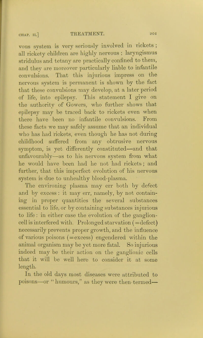 vous system is very seriously involved in rickets ; all rickety children are highly nervous ; laryngismus stridulus and tetany are practically confined to them, and they are moreover particularly liable to infantile convulsions. That this injurious impress on the nervous system is permanent is shown by the fact that these convulsions may develop, at a later period of life, into epilepsy. This statement I give on the authority of Gowers, who further shows that epilepsy may be traced back to rickets even when there have been no infantile convulsions. From these facts we may safely assume that an individual who has had rickets, even though he has not during childhood suffered from any obtrusive nervous symptom, is yet differently constituted—and that unfavourably—as to his nervous system from what he would have been had he not had rickets ; and further, that this imperfect evolution of his nervous system is due to unhealthy blood-plasma. The environing plasma may err both by defect and by excess : it may err, namely, by not contain- ing in proper quantities the several substances essential to life, or by containing substances injurious to life : in either case the evolution of the ganglion- cell is interfered with. Prolonged starvation (= defect) necessarily prevents proper growth, and the influence of various poisons ( = excess) engendered within the animal organism may be yet more fatal. So injurious indeed may be their action on the ganglionic cells that it will be well here to consider it at some length. In the old days most diseases were attributed to poisons—or “humours,” as they were then-termed—