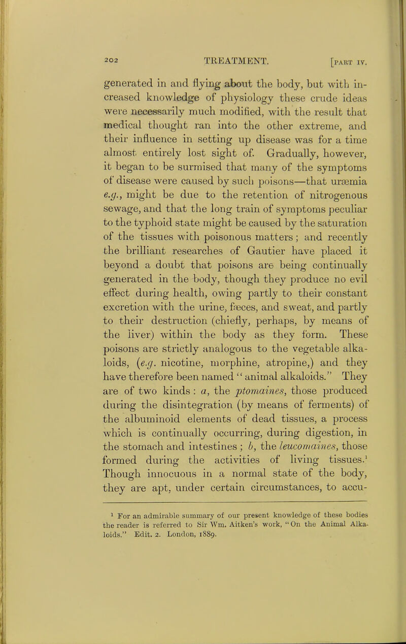 generated in and flying about tlie body, but with in- creased knowledge of physiology these crude ideas were necessarily much modified, with the result that medical thought ran into the other extreme, and their influence in setting up disease was for a time almost entirely lost sight of. Gradually, however, it began to be surmised that many of the symptoms of disease were caused by such poisons—that uraemia e.g., might be due to the retention of nitrogenous sewage, and that the long train of symptoms peculiar to the typhoid state might be caused by the saturation of the tissues with poisonous matters; and recently the brilliant researches of Gautier have placed it beyond a doubt that poisons are being continually generated in the body, though they produce no evil effect during health, owing partly to their constant excretion with the urine, faeces, and sweat, and partly to their destruction (chiefly, perhaps, by means of the liver) within the body as they form. These poisons are strictly analogous to the vegetable alka- loids, [e.g. nicotine, morphine, atropine,) and they have therefore been named “ animal alkaloids.” They are of two kinds : a, the ptomaines, those produced during the disintegration (by means of ferments) of the albuminoid elements of dead tissues, a process which is continually occurring, during digestion, in the stomach and intestines ; b, the leucornaines, those formed during the activities of living tissues.1 Though innocuous in a normal state of the body, they are apt. under certain circumstances, to accu- 1 For an admirable summary of our present knowledge of these bodies the reader is referred to Sir Wm. Aitken’s work, “ On the Animal Alka- loids.” Edit. 2. London, 18S9.