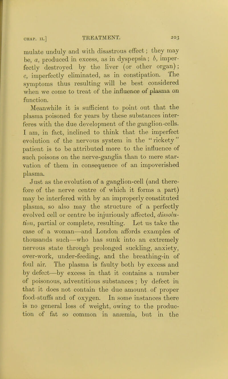 mulate unduly and with disastrous effect; they may be, a, produced in excess, as in dyspepsia; b, imper- fectly destroyed by the liver (or other organ); c, imperfectly eliminated, as in constipation. The symptoms thus resulting will be best considered when we come to treat of the influence of plasma on function. Meanwhile it is sufficient to point out that the plasma poisoned for years by these substances inter- feres with the due development of the ganglion-cells. I am, in fact, inclined to think that the imperfect evolution of the nervous system in the “ rickety ” patient is to be attributed more to the influence of such poisons on the nerve-ganglia than to mere star- vation of them in consequence of an impoverished plasma. Just as the evolution of a ganglion-cell (and there- fore of the nerve centre of which it forms a part) may be interfered with by an improperly constituted plasma, so also may the structure of a perfectly evolved cell or centre be injuriously affected, dissolu- tion, partial or complete, resulting. Let us take the case of a woman—and London affords examples of thousands such-—-who has sunk into an extremely nervous state through prolonged suckling, anxiety, over-work, under-feeding, and the breathing-in of foul air. The plasma is faulty both by excess and by defect—by excess in that it contains a number of poisonous, adventitious substances ; by defect in that it does not contain the due amount of proper food-stuffs and of oxygen. In some instances there is no general loss of weight, owing to the produc- tion of fat so common in anaemia, but in the