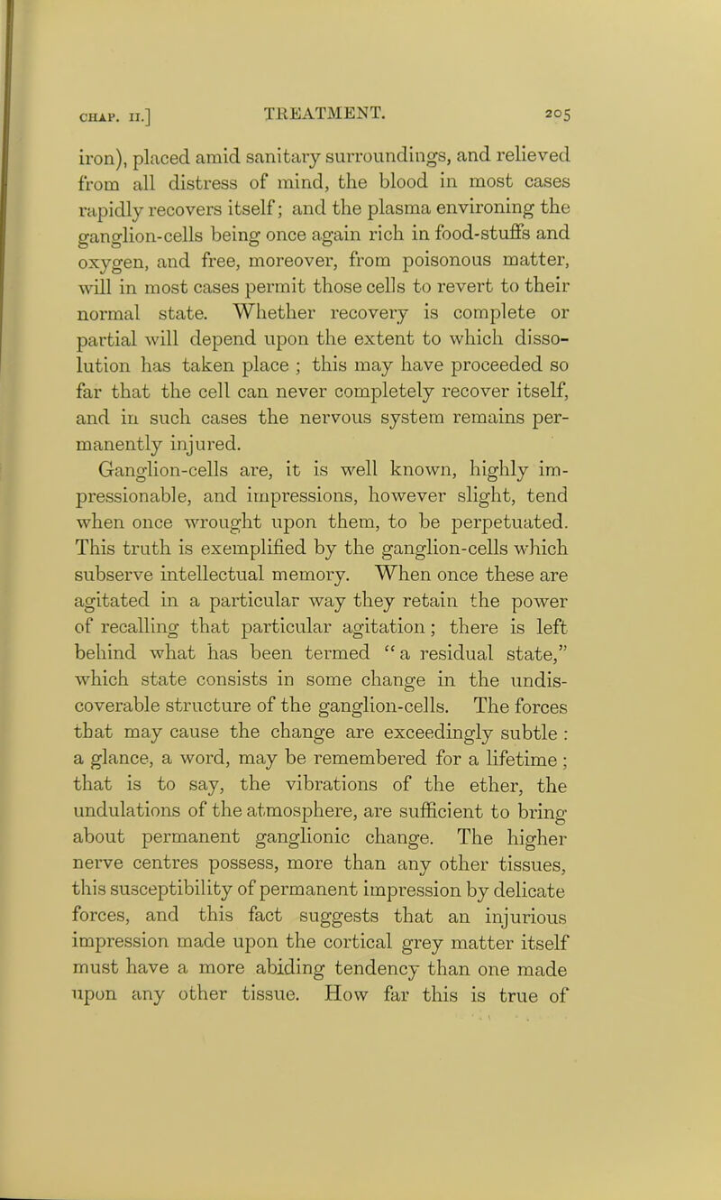 iron), placed amid sanitary surroundings, and relieved from all distress of mind, the blood in most cases rapidly recovers itself; and the plasma environing the ganglion-cells being once again rich in food-stuffs and oxygen, and free, moreover, from poisonous matter, will in most cases permit those cells to revert to their normal state. Whether recovery is complete or partial will depend upon the extent to which disso- lution has taken place ; this may have proceeded so far that the cell can never completely recover itself, and in such cases the nervous system remains per- manently injured. Ganglion-cells are, it is well known, highly im- pressionable, and impressions, however slight, tend when once wrought upon them, to be perpetuated. This truth is exemplified by the ganglion-cells which subserve intellectual memory. When once these are agitated in a particular way they retain the power of recalling that particular agitation; there is left behind what has been termed “ a residual state,” which state consists in some chano-e in the undis- O coverable structure of the ganglion-cells. The forces that may cause the change are exceedingly subtle : a glance, a word, may be remembered for a lifetime; that is to say, the vibrations of the ether, the undulations of the atmosphere, are sufficient to bring about permanent ganglionic change. The higher nerve centres possess, more than any other tissues, this susceptibility of permanent impression by delicate forces, and this fact suggests that an injurious impression made upon the cortical grey matter itself must have a more abiding tendency than one made upon any other tissue. How far this is true of