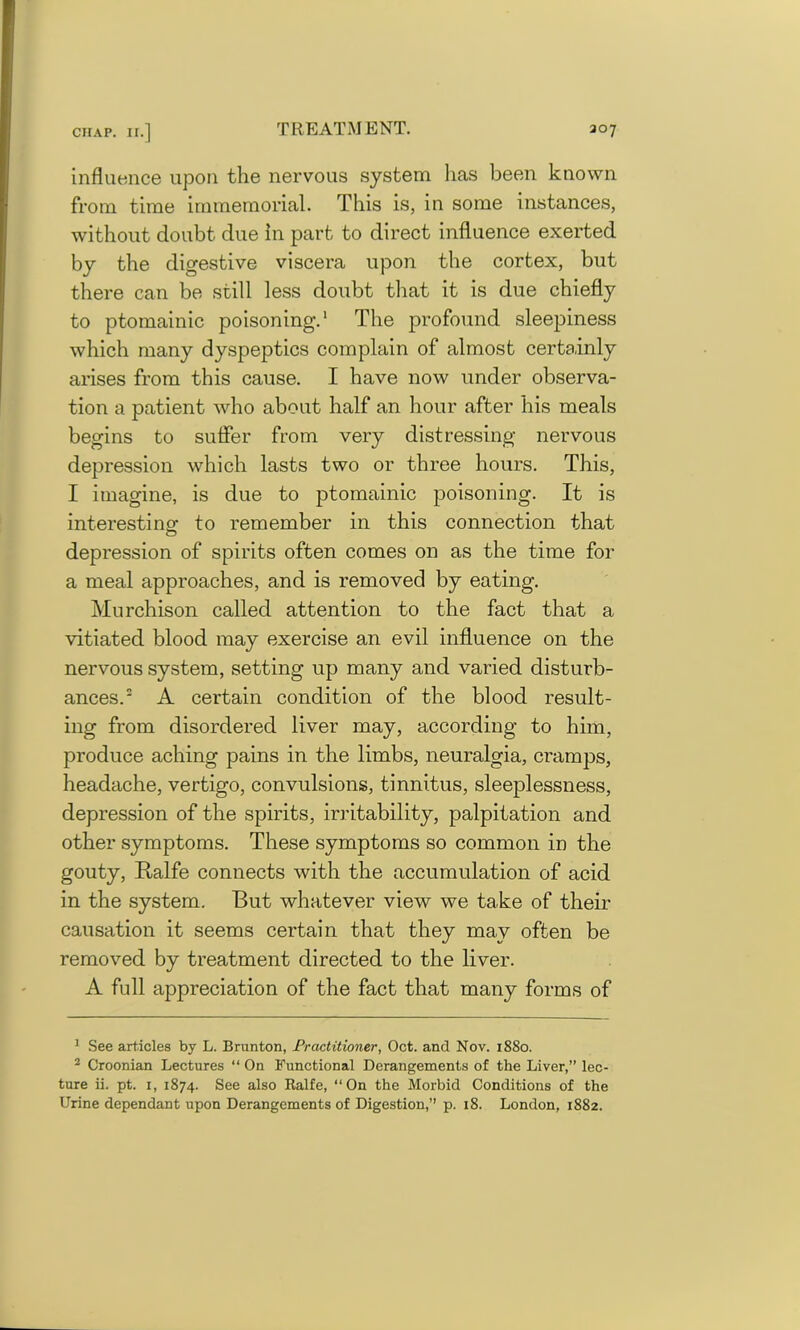 influence upon the nervous system has been known from time immemorial. This is, in some instances, without doubt due in part to direct influence exerted by the digestive viscera upon the cortex, but there can be still less doubt that it is due chiefly to ptomainic poisoning.1 The profound sleepiness which many dyspeptics complain of almost certainly arises from this cause. I have now under observa- tion a patient who about half an hour after his meals begins to suffer from very distressing nervous depression which lasts two or three hours. This, I imagine, is due to ptomainic poisoning. It is interesting1 to remember in this connection that depression of spirits often comes on as the time for a meal approaches, and is removed by eating. Murchison called attention to the fact that a vitiated blood may exercise an evil influence on the nervous system, setting up many and varied disturb- ances.2 A certain condition of the blood result- ing from disordered liver may, according to him, produce aching pains in the limbs, neuralgia, cramps, headache, vertigo, convulsions, tinnitus, sleeplessness, depression of the spirits, irritability, palpitation and other symptoms. These symptoms so common in the gouty, Ralfe connects with the accumulation of acid in the system. But whatever view we take of their causation it seems certain that they may often be removed by treatment directed to the liver. A full appreciation of the fact that many forms of 1 See articles by L. Brunton, Practitioner, Oct. and Nov. 1880. 2 Croonian Lectures “ On Functional Derangements of the Liver,” lec- ture ii. pt. 1, 1874. See also Kalfe, “On the Morbid Conditions of the