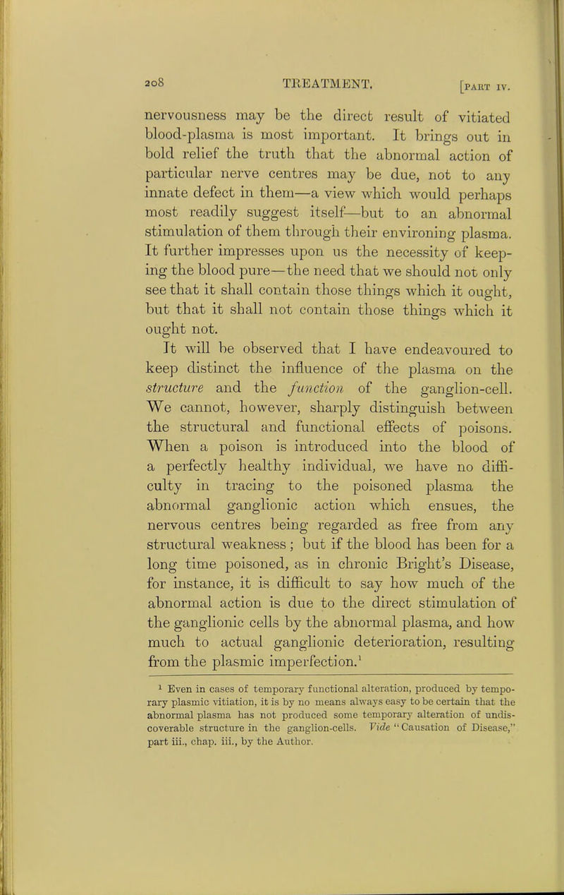 nervousness may be the direct result of vitiated blood-plasma is most important. It brings out in bold relief the truth that the abnormal action of particular nerve centres may be due, not to any innate defect in them—a view which would perhaps most readily suggest itself—but to an abnormal stimulation of them through their environing plasma. It further impresses upon us the necessity of keep- ing the blood pure—the need that we should not only see that it shall contain those things which it ought, but that it shall not contain those things which it ought not. It will be observed that I have endeavoured to keep distinct the influence of the plasma on the structure and the function of the ganglion-cell. We cannot, however, sharply distinguish between the structural and functional effects of poisons. When a poison is introduced into the blood of a perfectly healthy individual, we have no diffi- culty in tracing to the poisoned plasma the abnormal ganglionic action which ensues, the nervous centres being regarded as free from any structural weakness ; but if the blood has been for a long time poisoned, as in chronic Bright’s Disease, for instance, it is difficult to say how much of the abnormal action is due to the direct stimulation of the ganglionic cells by the abnormal plasma, and how much to actual ganglionic deterioration, resulting from the plasmic imperfection.1 1 Even in cases of temporary functional alteration, produced by tempo- rary plasmic vitiation, it is by no means always easy to be certain that the abnormal plasma has not produced some temporary alteration of undis- coverable structure in the ganglion-cells. Fide “Causation of Disease,” part iii., chap, iii., by the Author.