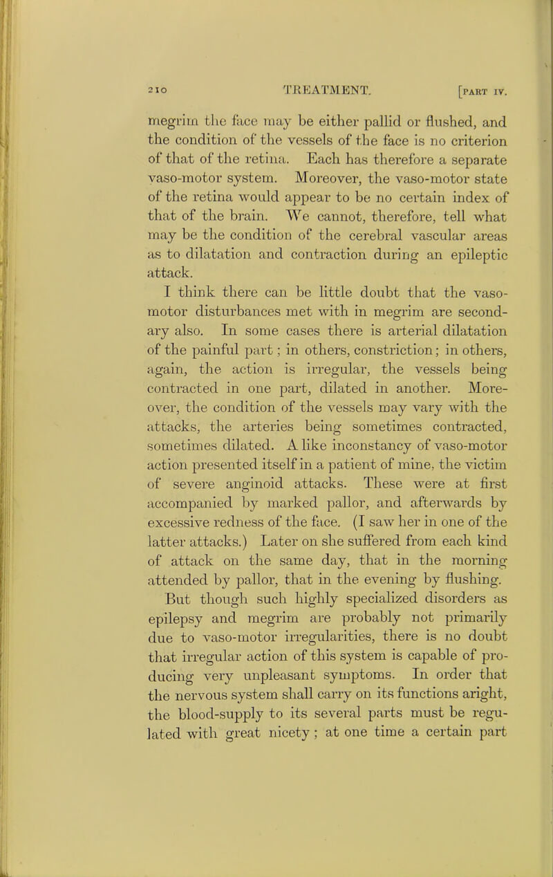 megrim the face may be either pallid or flushed, and the condition of the vessels of the face is no criterion of that of the retina. Each has therefore a separate vaso-motor system. Moreover, the vaso-motor state of the retina would appear to be no certain index of that of the brain. We cannot, therefore, tell what may be the condition of the cerebral vascular areas as to dilatation and contraction during an epileptic attack. I think there can be little doubt that the vaso- motor disturbances met with in megrim are second- ary also. In some cases there is arterial dilatation of the painful part; in others, constriction; in others, again, the action is irregular, the vessels being contracted in one part, dilated in another. More- over, the condition of the vessels may vary with the attacks, the arteries being sometimes contracted, sometimes dilated. A like inconstancy of vaso-motor action presented itself in a patient of mine, the victim of severe anginoid attacks. These were at first accompanied by marked pallor, and afterwards by excessive redness of the face. (I saw her in one of the latter attacks.) Later on she suffered from each kind of attack on the same day, that in the morning attended by pallor, that in the evening by flushing. But though such highly specialized disorders as epilepsy and megrim are probably not primarily due to vaso-motor irregularities, there is no doubt that irregular action of this system is capable of pro- ducing very unpleasant symptoms. In order that the nervous system shall carry on its functions aright, the blood-supply to its several parts must be regu- lated with great nicety ; at one time a certain part