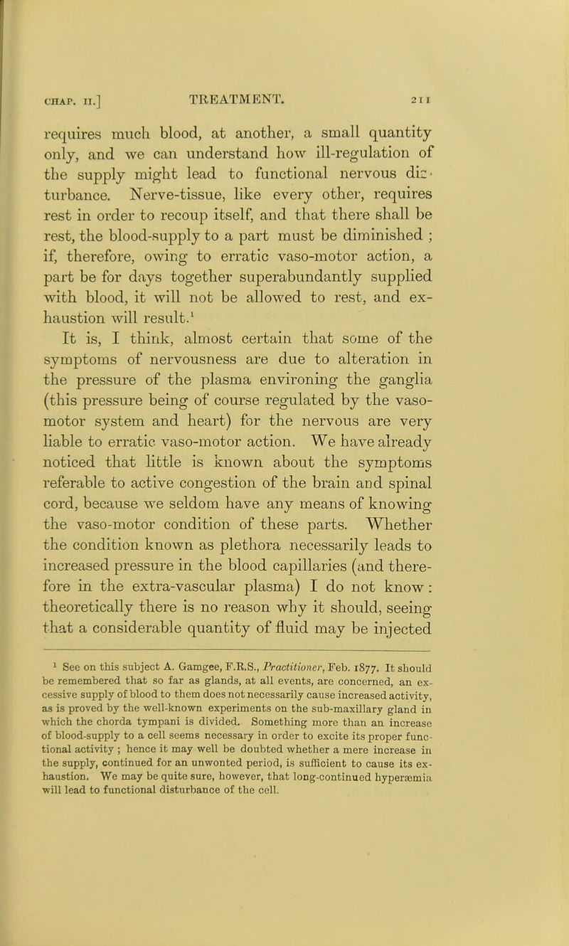 requires much blood, at another, a small quantity only, and we can understand how ill-regulation of the supply might lead to functional nervous di~' turbance. Nerve-tissue, like every other, requires rest in order to recoup itself, and that there shall be rest, the blood-supply to a part must be diminished ; if, therefore, owing to erratic vaso-motor action, a part be for days together superabundantly supplied with blood, it will not be allowed to rest, and ex- haustion will result.1 It is, I think, almost certain that some of the symptoms of nervousness are due to alteration in the pressure of the plasma environing the ganglia (this pressure being of course regulated by the vaso- motor system and heart) for the nervous are very liable to erratic vaso-motor action. We have already noticed that little is known about the symptoms referable to active congestion of the brain and spinal cord, because we seldom have any means of knowing the vaso-motor condition of these parts. Whether the condition known as plethora necessarily leads to increased pressure in the blood capillaries (and there- fore in the extra-vascular plasma) I do not know : theoretically there is no reason why it should, seeing that a considerable quantity of fluid may be injected 1 See on this subject A. Gamgee, F.K.S., Practitioner, Feb. 1877. It should be remembered that so far as glands, at all events, are concerned, an ex- cessive supply of blood to them does not necessarily cause increased activity, as is proved by the well-known experiments on the sub-maxillary gland in which the chorda tympani is divided. Something more than an increase of blood-supply to a cell seems necessary in order to excite its proper func- tional activity ; hence it may well be doubted whether a mere increase in the supply, continued for an unwonted period, is sufficient to cause its ex- haustion. We may be quite sure, however, that long-continued hypermmia will lead to functional disturbance of the cell.