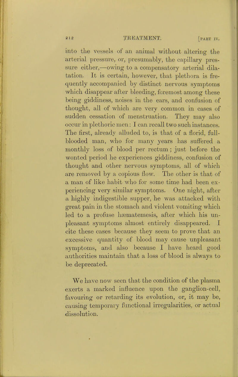 into the vessels of an animal without altering the arterial pressure, or, presumably, the capillary pres- sure either,—owing to a compensatory arterial dila- tation. It is certain, however, that plethora is fre- quently accompanied by distinct nervous symptoms which disappear after bleeding, foremost among these being giddiness, noises in the ears, and confusion of thought, all of which are very common in cases of sudden cessation of menstruation. They may also occur in plethoric men: I can recall two such instances. The first, already alluded to, is that of a florid, full- blooded man, who for many years has suffered a monthly loss of blood per rectum ; just before the wonted period he experiences giddiness, confusion of thought and other nervous symptoms, all of which are removed by a copious flowr. The other is that of a man of like habit who for some time had been ex- periencing very similar symptoms. One night, after a highly indigestible supper, he was attacked with great pain in the stomach and violent vomiting which led to a profuse hmmatemesis, after which his un- pleasant symptoms almost entirely disappeared. I cite these cases because they seem to prove that an excessive quantity of blood may cause unpleasant symptoms, and also because I have heard good authorities maintain that a loss of blood is always to be deprecated. We have now seen that the condition of the plasma exerts a marked influence upon the ganglion-cell, favouring or retarding its evolution, or, it may be, causing temporary functional irregularities, or actual dissolution.
