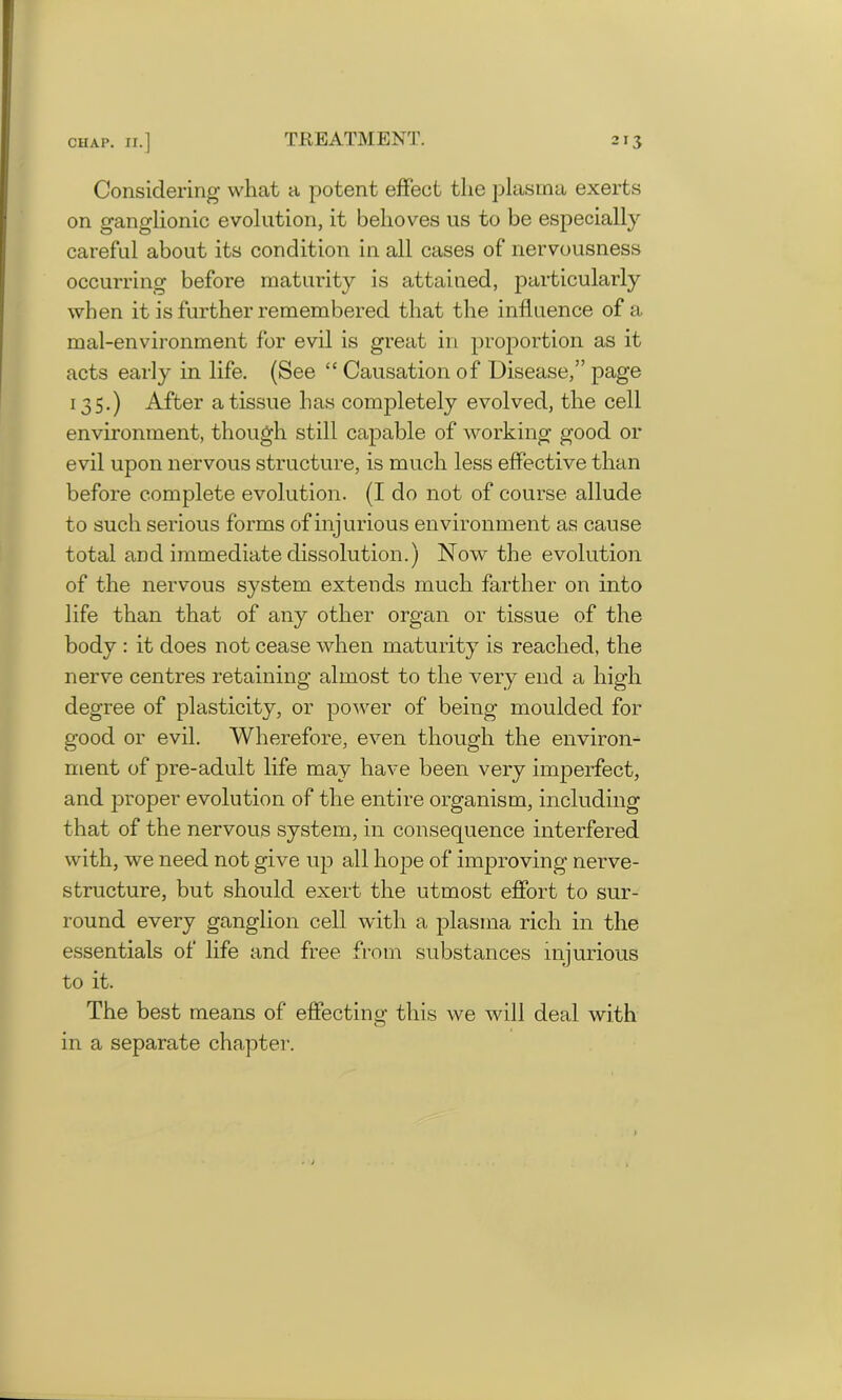 Considering what a potent effect the plasma exerts on ganglionic evolution, it behoves us to be especially careful about its condition in all cases of nervousness occurring before maturity is attained, particularly when it is further remembered that the influence of a mal-environment for evil is great in proportion as it acts early in life. (See “ Causation of Disease,” page 135.) After a tissue has completely evolved, the cell environment, though still capable of working good or evil upon nervous structure, is much less effective than before complete evolution. (I do not of course allude to such serious forms of injurious environment as cause total and immediate dissolution.) Now the evolution of the nervous system extends much farther on into life than that of any other organ or tissue of the body : it does not cease when maturity is reached, the nerve centres retaining almost to the very end a high degree of plasticity, or power of being moulded for good or evil. Wherefore, even though the environ- ment of pre-adult life may have been very imperfect, and proper evolution of the entire organism, including that of the nervous system, in consequence interfered with, we need not give up all hope of improving nerve- structure, but should exert the utmost effort to sur- round every ganglion cell with a plasma rich in the essentials of life and free from substances injurious to it. The best means of effecting this we will deal with in a separate chapter.
