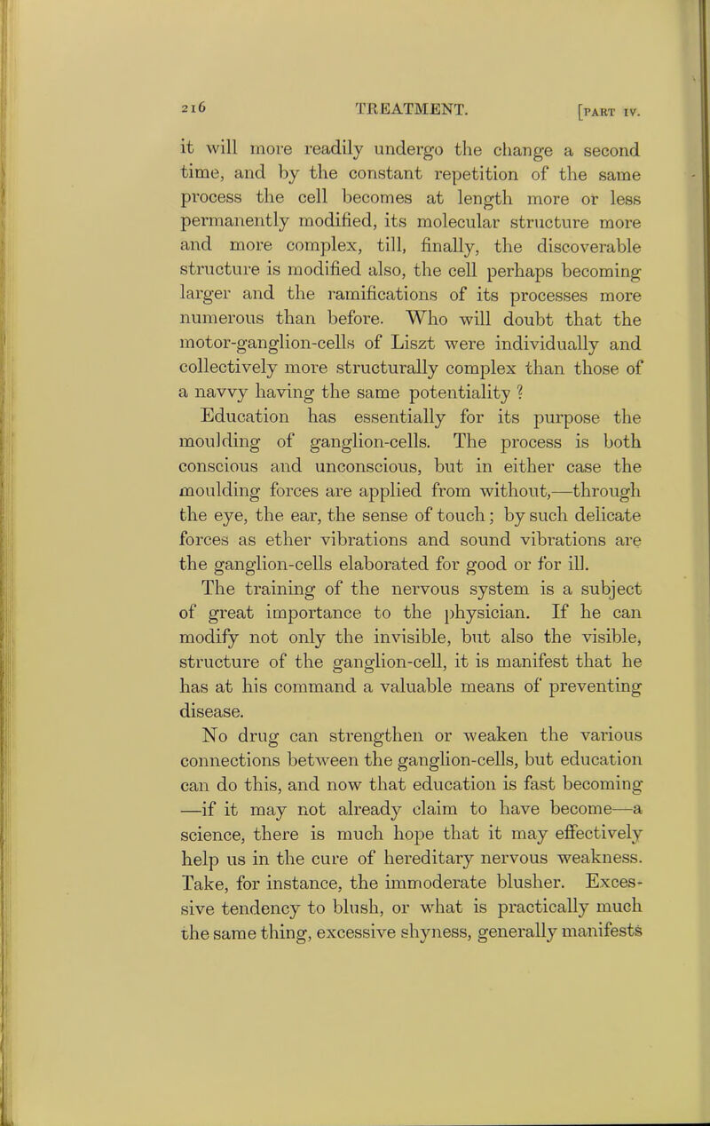 it will more readily undergo the change a second time, and by the constant repetition of the same process the cell becomes at length more or less permanently modified, its molecular structure more and more complex, till, finally, the discoverable structure is modified also, the cell perhaps becoming larger and the ramifications of its processes more numerous than before. Who will doubt that the motor-ganglion-cells of Liszt were individually and collectively more structurally complex than those of a navvy having the same potentiality ? Education has essentially for its purpose the moulding of ganglion-cells. The process is both conscious and unconscious, but in either case the moulding forces are applied from without,—through the eye, the ear, the sense of touch; by such delicate forces as ether vibrations and sound vibrations are the ganglion-cells elaborated for good or for ill. The training of the nervous system is a subject of great importance to the physician. If he can modify not only the invisible, but also the visible, structure of the ganglion-cell, it is manifest that he has at his command a valuable means of preventing disease. No drug can strengthen or weaken the various connections between the ganglion-cells, but education can do this, and now that education is fast becoming —if it may not already claim to have become—a science, there is much hope that it may effectively help us in the cure of hereditary nervous weakness. Take, for instance, the immoderate blusher. Exces- sive tendency to blush, or what is practically much the same thing, excessive shyness, generally manifests