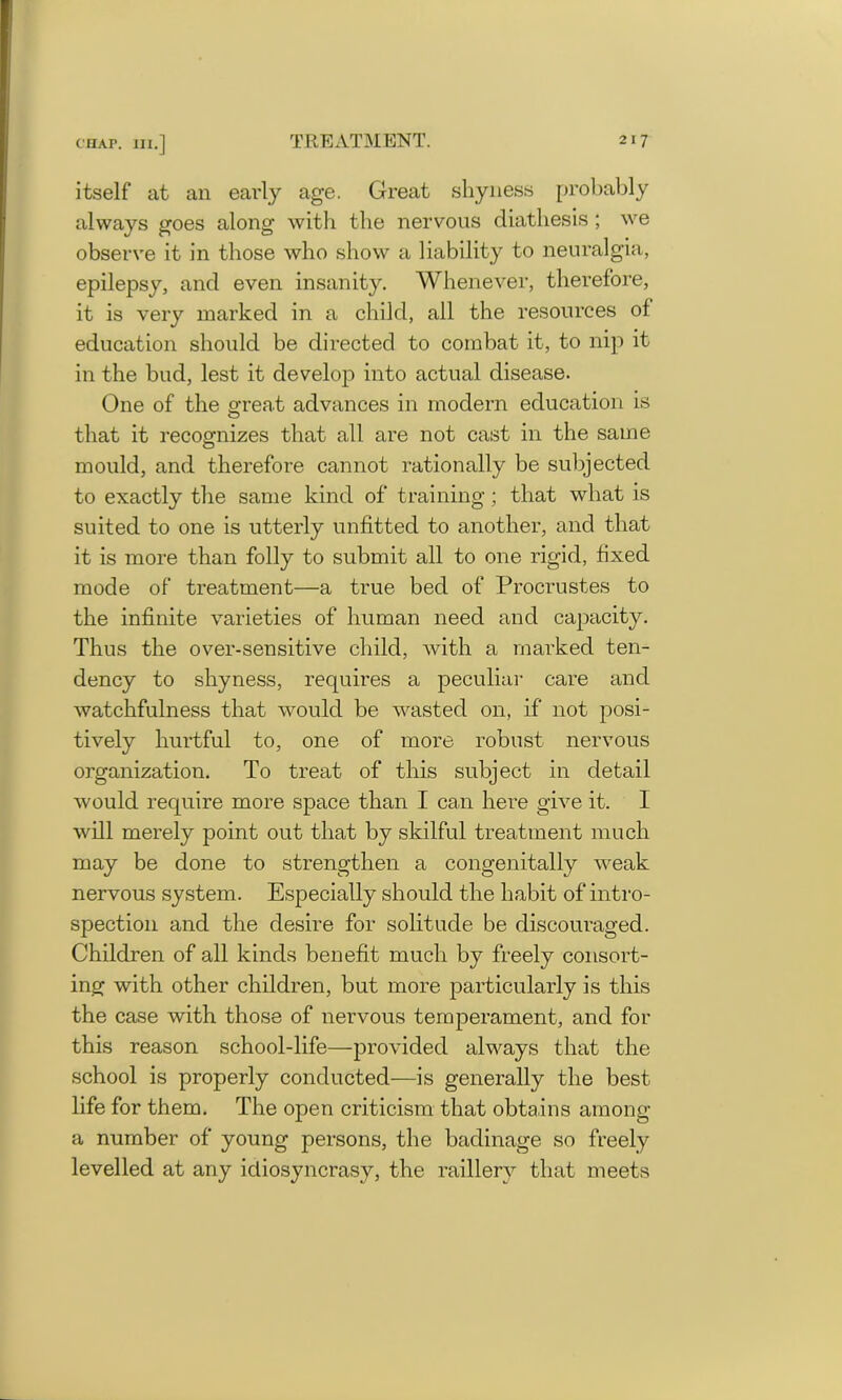 itself at an early age. Great shyness probably always goes along with the nervous diathesis ; we observe it in those who show a liability to neuralgia, epilepsy, and even insanity. Whenever, therefore, it is very marked in a child, all the resources of education should be directed to combat it, to nip it in the bud, lest it develop into actual disease. One of the great advances in modern education is that it recognizes that all are not cast in the same mould, and therefore cannot rationally be subjected to exactly the same kind of training; that what is suited to one is utterly unfitted to another, and that it is more than folly to submit all to one rigid, fixed mode of treatment—a true bed of Procrustes to the infinite varieties of human need and capacity. Thus the over-sensitive child, with a marked ten- dency to shyness, requires a peculiar care and watchfulness that would be wasted on, if not posi- tively hurtful to, one of more robust nervous organization. To treat of this subject in detail would require more space than I can here give it. I will merely point out that by skilful treatment much may be done to strengthen a congenitally weak nervous system. Especially should the habit of intro- spection and the desire for solitude be discouraged. Children of all kinds benefit much by freely consort- ing with other children, but more particularly is this the case with those of nervous temperament, and for this reason school-life—provided always that the school is properly conducted—is generally the best life for them. The open criticism that obtains among a number of young persons, the badinage so freely levelled at any idiosyncrasy, the raillery that meets