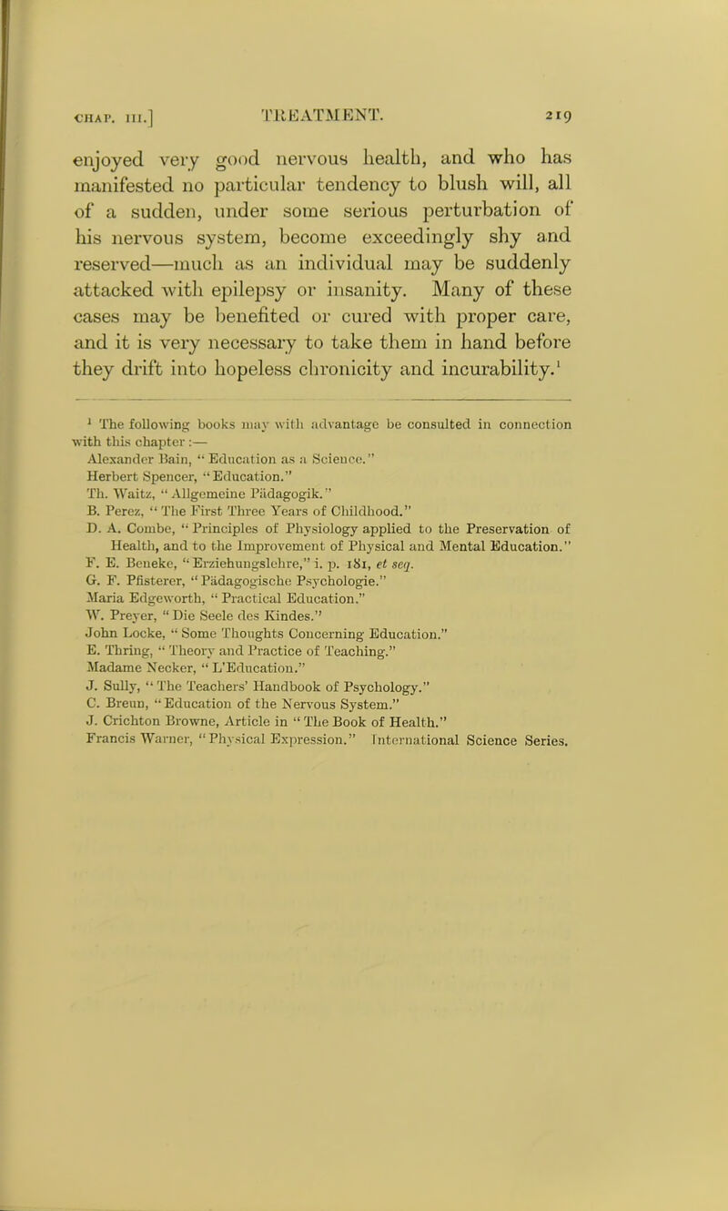 enjoyed very good nervous health, and who has manifested no particular tendency to blush will, all of a sudden, under some serious perturbation of his nervous system, become exceedingly shy and reserved—much as an individual may be suddenly attacked with epilepsy or insanity. Many of these cases may be benefited or cured with proper care, and it is very necessary to take them in hand before they drift into hopeless chronicity and incurability.1 1 The following books may with advantage be consulted in connection with this chapter :— Alexander Bain, “ Education as a Science.” Herbert Spencer, “Education.” Th. Waitz, “ Allgemeine Biidagogik. ” B. Perez, “The First Three Years of Childhood.” D. A. Combe, “ Principles of Physiology applied to the Preservation of Health, and to the Improvement of Physical and Mental Education.” F. E. Beneke, “ Erziehungslehre,” i. p. 181, et seq. G. F. Pfisterer, “ Padagogische Psychologie.” Maria Edgeworth, “ Practical Education.” W. Preyer, “Die Seele des Kindes.” John Locke, “ Some Thoughts Concerning Education.” E. Thring, “ Theory and Practice of Teaching.” Madame Necker, “ L’Education.” J. Sully, “ The Teachers’ Handbook of Psychology.” C. Breun, “Education of the Nervous System.” J. Crichton Browne, Article in “ The Book of Health.” Francis Warner, “Physical Expression.” International Science Series.