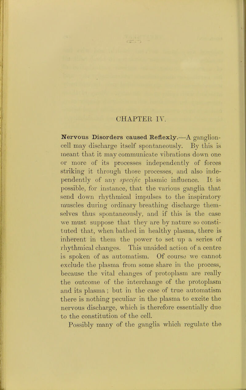 Nervous Disorders caused Reflexly.—A ganglion- cell may discharge itself spontaneously. By this is meant that it may communicate vibrations down one or more of its 23rocesses independently of forces striking it through those processes, and also inde- pendently of any specific plasmic influence. It is possible, for instance, that the various ganglia that send down rhythmical impulses to the inspiratory muscles during ordinary breathing discharge them- selves thus spontaneously, and if this is the case we must suppose that they are by nature so consti- tuted that, when bathed in healthy plasma, there is inherent in them the power to set up a series of rhythmical changes. This unaided action of a centre is spoken of as automatism. Of course we cannot exclude the plasma from some share in the process, because the vital changes of protoplasm are really the outcome of the interchange of the protoplasm and its plasma ; but in the case of true automatism there is nothing peculiar in the plasma to excite the nervous discharge, which is therefore essentially due to the constitution of the cell. Possibly many of the ganglia which regulate the