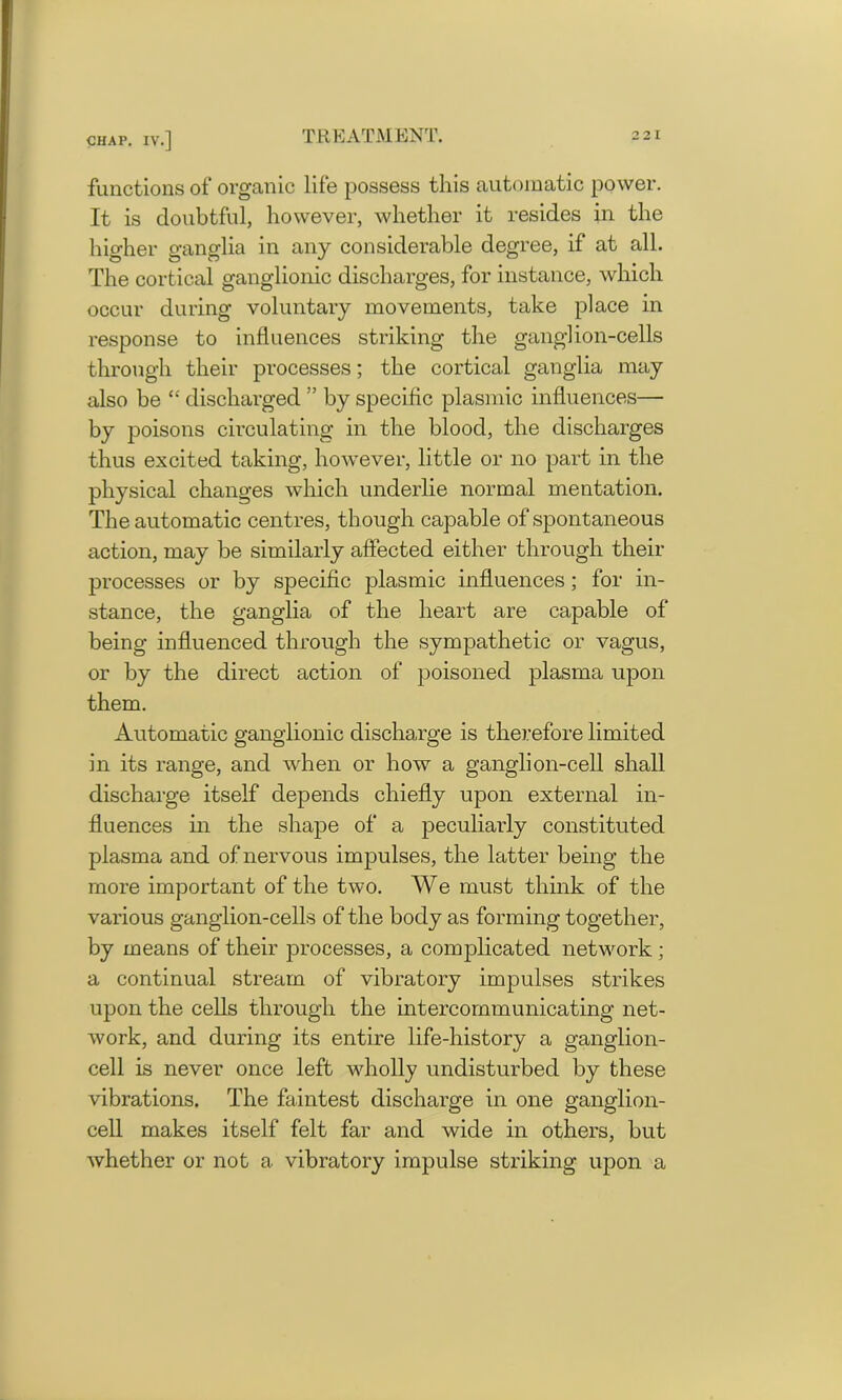 functions of organic life possess this automatic power. It is doubtful, however, whether it resides in the higher ganglia in any considerable degree, if at all. The cortical ganglionic discharges, for instance, which occur during voluntary movements, take place in response to influences striking the ganglion-cells through their processes; the cortical ganglia may also be “ discharged ” by specific plasmic influences— by poisons circulating in the blood, the discharges thus excited taking, however, little or no part in the physical changes which underlie normal mentation. The automatic centres, though capable of spontaneous action, may be similarly affected either through their processes or by specific plasmic influences ; for in- stance, the ganglia of the heart are capable of being influenced through the sympathetic or vagus, or by the direct action of poisoned plasma upon them. Automatic ganglionic discharge is therefore limited in its range, and when or how a ganglion-cell shall discharge itself depends chiefly upon external in- fluences in the shape of a peculiarly constituted plasma and of nervous impulses, the latter being the more important of the two. We must think of the various ganglion-cells of the body as forming together, by means of their processes, a complicated network ; a continual stream of vibratory impulses strikes upon the cells through the intercommunicating net- work, and during its entire life-history a ganglion- cell is never once left wholly undisturbed by these vibrations. The faintest discharge in one ganglion- cell makes itself felt far and wide in others, but whether or not a vibratory impulse striking upon a
