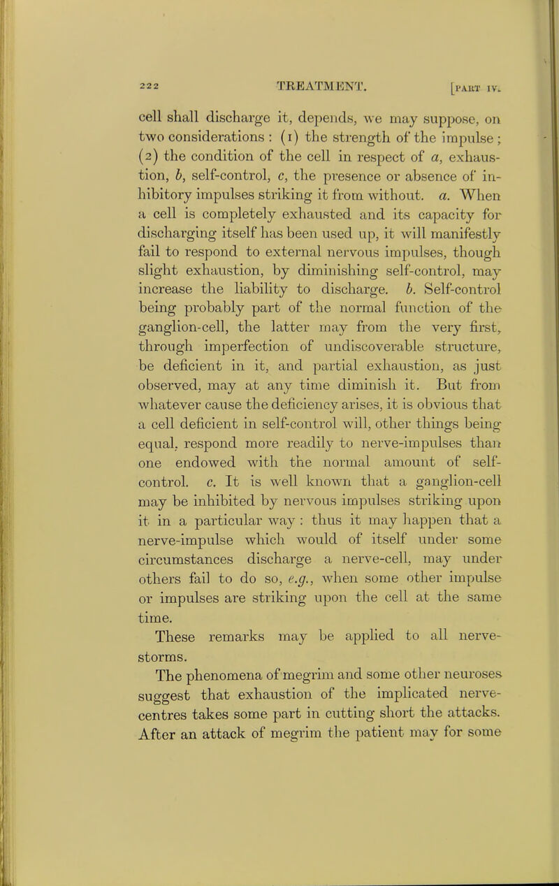 cell shall discharge it, depends, we may suppose, on two considerations : (i) the strength of the impulse ; (2) the condition of the cell, in respect of a, exhaus- tion, b, self-control, c, the presence or absence of in- hibitory impulses striking it from without, a. When a cell is completely exhausted and its capacity for discharging itself has been used up, it wall manifestly fail to respond to external nervous impulses, though slight exhaustion, by diminishing self-control, may increase the liability to discharge, b. Self-control being probably part of the normal function of the ganglion-cell, the latter may from the very first, through imperfection of undiscoverable structure, be deficient in it, and partial exhaustion, as just observed, may at any time diminish it. But from whatever cause the deficiency arises, it is obvious that a cell deficient in self-control will, other things being- equal, respond more readily to nerve-impulses than one endowed with the normal amount of self- control. c. It is well known that a ganglion-cell may be inhibited by nervous impulses striking upon it in a particular way : thus it may happen that a nerve-impulse which would of itself under some circumstances discharge a nerve-cell, may under others fail to do so, e.g., when some other impulse or impulses are striking upon the cell at the same time. These remarks may be applied to all nerve- storms. The phenomena of megrim and some other neuroses suggest that exhaustion of the implicated nerve- centres takes some part in cutting short the attacks. After an attack of megrim the patient may for some
