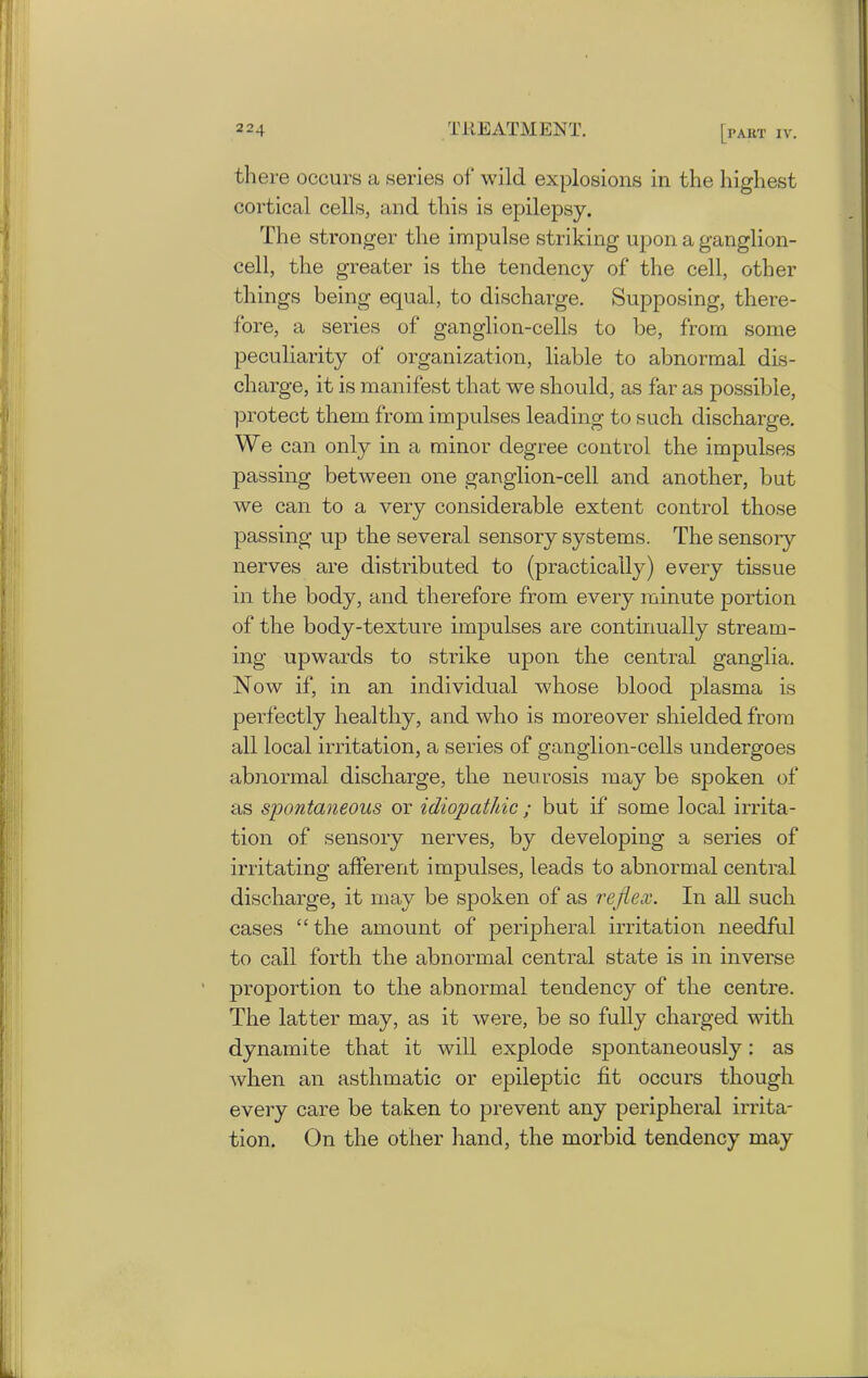 there occurs a series of wild explosions in the highest cortical cells, and this is epilepsy. The stronger the impulse striking upon a ganglion- cell, the greater is the tendency of the cell, other things being equal, to discharge. Supposing, there- fore, a series of ganglion-cells to be, from some peculiarity of organization, liable to abnormal dis- charge, it is manifest that we should, as far as possible, protect them from impulses leading to such discharge. We can only in a minor degree control the impulses passing between one ganglion-cell and another, but we can to a very considerable extent control those passing up the several sensory systems. The sensory nerves are distributed to (practically) every tissue in the body, and therefore from every minute portion of the body-texture impulses are continually stream- ing upwards to strike upon the central ganglia. Now if, in an individual whose blood plasma is perfectly healthy, and who is moreover shielded from all local irritation, a series of ganglion-cells undergoes abnormal discharge, the neurosis may be spoken of as spontaneous or idiopathic; but if some local irrita- tion of sensory nerves, by developing a series of irritating afferent impulses, leads to abnormal central discharge, it may be spoken of as reflex. In all such cases “the amount of peripheral irritation needful to call forth the abnormal central state is in inverse proportion to the abnormal tendency of the centre. The latter may, as it were, be so fully charged with dynamite that it will explode spontaneously: as when an asthmatic or epileptic fit occurs though every care be taken to prevent any peripheral irrita- tion. On the other hand, the morbid tendency may
