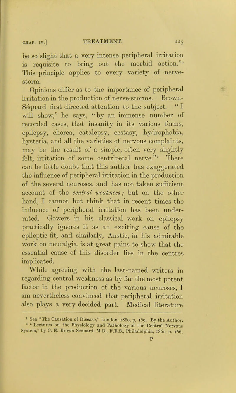 be so slight that a very intense peripheral irritation is requisite to bring out the morbid action.”1 This principle applies to every varietj'- of nerve- storm. Opinions differ as to the importance of peripheral irritation in the production of nerve-storms. Brown- Sequard first directed attention to the subject. “ 1 will show,” he says, “ by an immense number of recorded cases, that insanity in its various forms, epilepsy, chorea, catalepsy, ecstasy, hydrophobia, hysteria, and all the varieties of nervous complaints, may be the result of a simple, often very slightly felt, irritation of some centripetal nerve.”2 There can be little doubt that this author has exaggerated the influence of peripheral irritation in the production of the several neuroses, and has not taken sufficient account of the central weakness; but on the other hand, I cannot but think that in recent times the influence of peripheral irritation has been under- rated. Gowers in his classical work on epilepsy practically ignores it as an exciting cause of the epileptic fit, and similarly, Anstie, in his admirable work on neuralgia, is at great pains to show that the essential cause of this disorder lies in the centres implicated. While agreeing with the last-named writers in regarding central weakness as by far the most potent factor in the production of the various neuroses, I am nevertheless convinced that peripheral irritation also plays a very decided part. Medical literature 1 See “The Causation of Disease,” London, 1889, p. 169. By the Author. 2 “ Lectures on the Physiology and Pathology of the Central Nervous System, by C. E. Brown-Sequard, M.D., F.E.S., Philadelphia, i860, p. 166. P