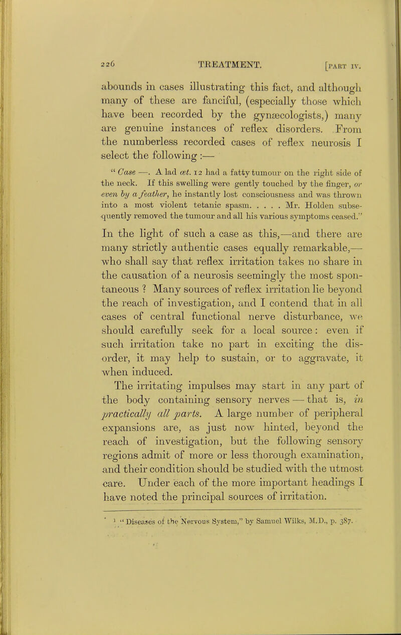 abounds in cases illustrating this fact, and although many of these are fanciful, (especially those which have been recorded by the gynaecologists,) many are genuine instances of reflex disorders. From the numberless recorded cases of reflex neurosis I select the following :— “ Case —. A lad ait. 12 had a fatty tumour on the right side of the neck. If this swelling were gently touched by the finger, or even by a feather, he instantly lost consciousness and was thrown into a most violent tetanic spasm Mr. Holden subse- quently removed the tumour and all his various symptoms ceased.’’ In the light of such a case as this,—and there are many strictly authentic cases equally remarkable,— who shall say that reflex irritation takes no share in the causation of a neurosis seemingly the most spon- taneous ? Many sources of reflex irritation lie beyond the reach of investigation, and I contend that in all cases of central functional nerve disturbance, we should carefully seek for a local source: even if such irritation take no part in exciting the dis- order, it may help to sustain, or to aggravate, it when induced. The irritating impulses may start in any part of the body containing sensory nerves — that is, in practically all parts. A large number of peripheral expansions are, as just now hinted, beyond the reach of investigation, but the following sensory regions admit of more or less thorough examination, and their condition should be studied with the utmost care. Under each of the more important headings I have noted the principal sources of irritation. 1 “Diseases of the Nervous System,” by Samuel Wilks, M.D., p. 3S7.