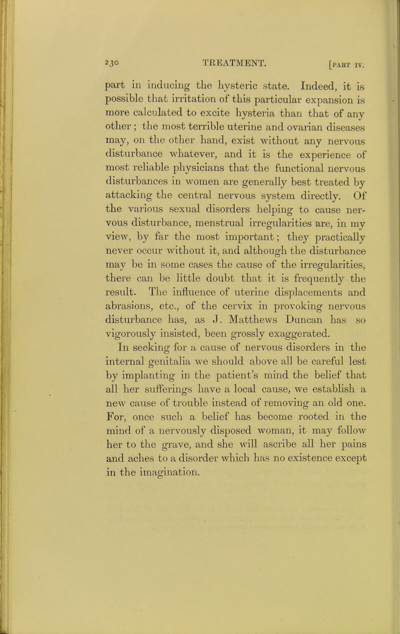 part in inducing the hysteric state. Indeed, it is possible that irritation of this particular expansion is more calculated to excite hysteria than that of any other ; the most terrible uterine and ovarian diseases may, on the other hand, exist without any nervous disturbance whatever, and it is the experience of most reliable physicians that the functional nervous disturbances in women are generally best treated by attacking the central nervous system directly. Of the various sexual disorders helping to cause ner- vous disturbance, menstrual irregularities are, in my view, by far the most important; they practically never occur without it, and although the disturbance may be in some cases the cause of the irregularities, there can be little doubt that it is frequently the result. The influence of uterine displacements and abrasions, etc., of the cervix in provoking nervous disturbance has, as J. Matthews Duncan has so vigorously insisted, been grossly exaggerated. In seeking for a cause of nervous disorders in the internal genitalia we should above all be careful lest by implanting in the patient’s mind the belief that all her sufferings ha.ve a local cause, we establish a new cause of trouble instead of removing an old one. For, once such a belief has become rooted in the mind of a nervously disposed woman, it may follow her to the grave, and she will ascribe all her pains and aches to a disorder which has no existence except in the imagination.