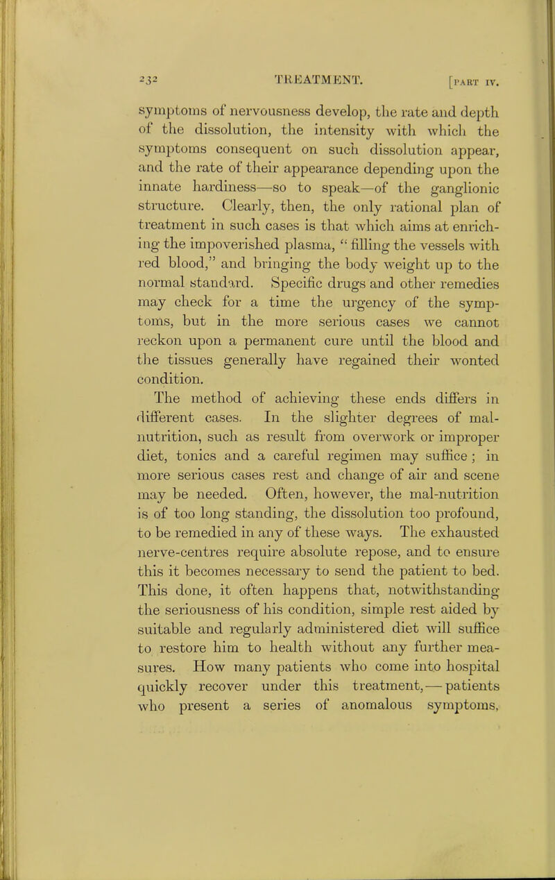symptoms of nervousness develop, the rate and depth of the dissolution, the intensity with which the symptoms consequent on such dissolution appear, and the rate of their appearance depending upon the innate hardiness—so to speak—of the ganglionic structure. Clearly, then, the only rational plan of treatment in such cases is that which aims at enrich- ing the impoverished plasma, “ filling the vessels with red blood,” and bringing the body weight up to the normal standard. Specific drugs and other remedies may check for a time the urgency of the symp- toms, but in the more serious cases we cannot reckon upon a permanent cure until the blood and the tissues generally have regained their wonted condition. The method of achieving these ends differs in different cases. In the slighter degrees of mal- nutrition, such as result from overwork or improper diet, tonics and a careful regimen may suffice; in more serious cases rest and change of air and scene may be needed. Often, however, the mal-nutrition is of too long standing, the dissolution too profound, to be remedied in any of these ways. The exhausted nerve-centres require absolute repose, and to ensure this it becomes necessary to send the patient to bed. This done, it often happens that, notwithstanding the seriousness of his condition, simple rest aided by suitable and regularly administered diet will suffice to restore him to health without any further mea- sures. How many patients who come into hospital quickly recover under this treatment, — patients who present a series of anomalous symptoms,