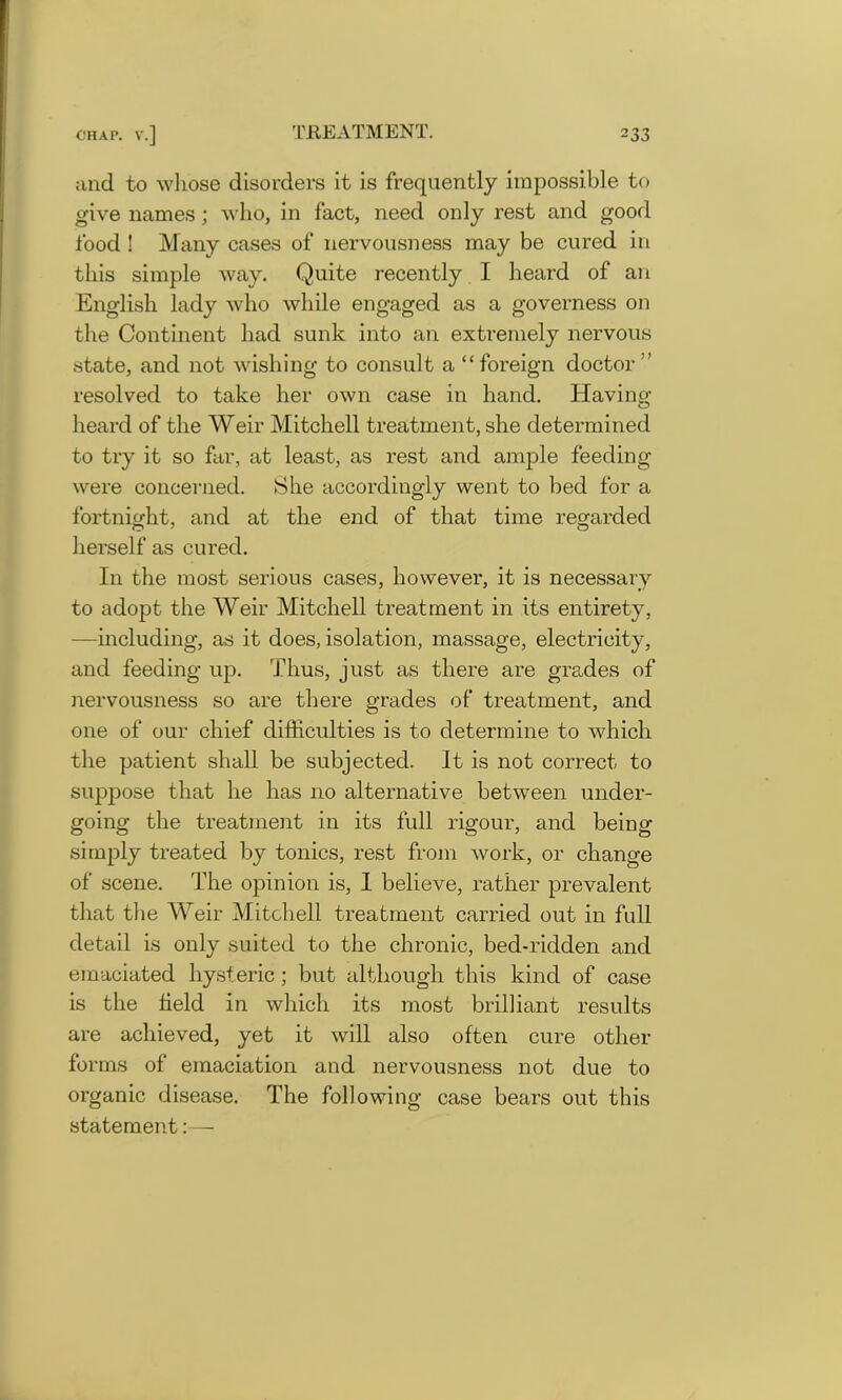 and to whose disorders it is frequently impossible to give names; who, in fact, need only rest and good food ! Many cases of nervousness may be cured in this simple way. Quite recently I heard of an English lady who while engaged as a governess on the Continent had sunk into an extremely nervous state, and not wishing to consult a “foreign doctor” resolved to take her own case in hand. Having- heard of the Weir Mitchell treatment, she determined to try it so far, at least, as rest and ample feeding were concerned. She accordingly went to bed for a fortnight, and at the end of that time regarded herself as cured. In the most serious cases, however, it is necessary to adopt the Weir Mitchell treatment in its entirety, —including, as it does, isolation, massage, electricity, and feeding up. Thus, just as there are grades of nervousness so are there grades of treatment, and one of our chief difficulties is to determine to which the patient shall be subjected. It is not correct to suppose that he has no alternative between under- going the treatment in its full rigour, and being simply treated by tonics, rest from work, or change of scene. The opinion is, I believe, rather prevalent that the Weir Mitchell treatment carried out in full detail is only suited to the chronic, bed-ridden and emaciated hysteric; but although this kind of case is the held in which its most brilliant results are achieved, yet it will also often cure other forms of emaciation and nervousness not due to organic disease. The following case bears out this statement:—
