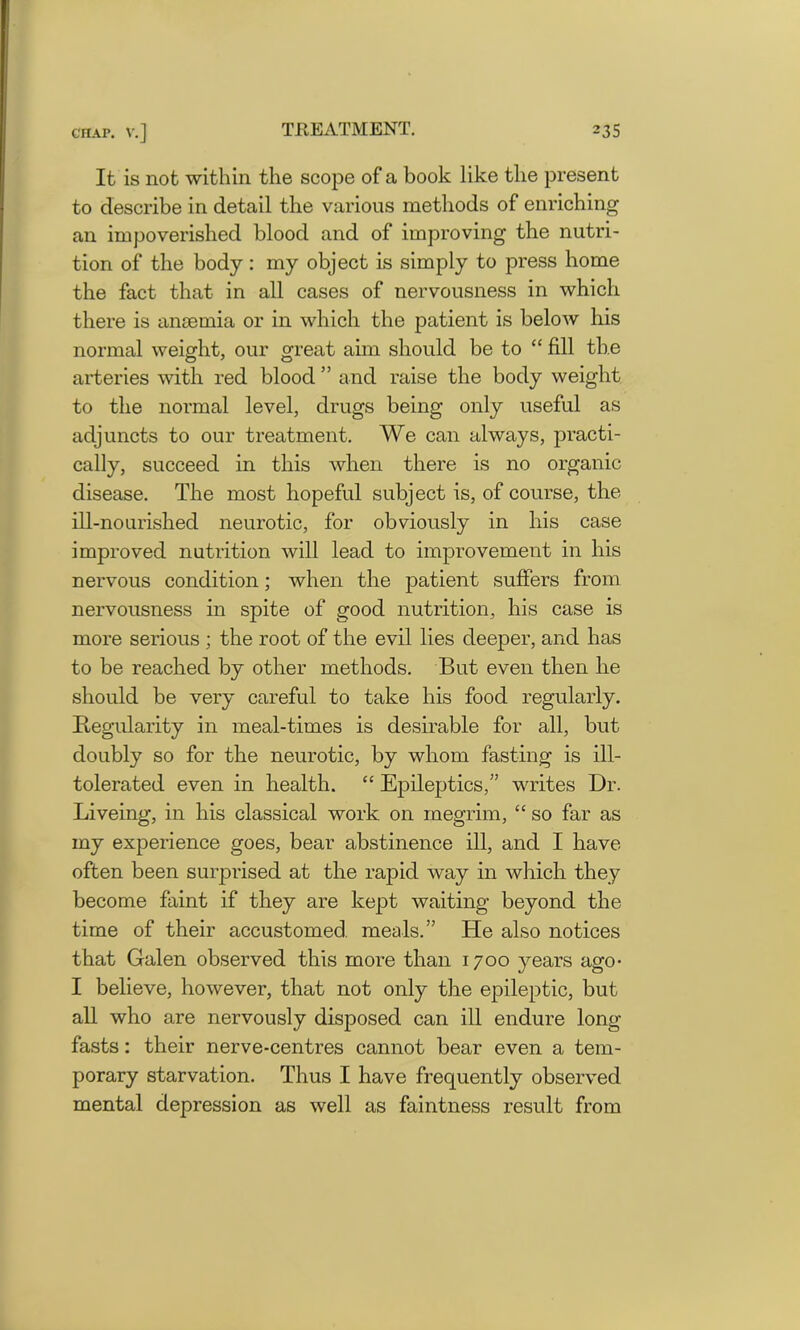 It is not within the scope of a book like the present to describe in detail the various methods of enriching an impoverished blood and of improving the nutri- tion of the body: my object is simply to press home the fact that in all cases of nervousness in which there is anaemia or in which the patient is below his normal weight, our great aim should be to “ fill the arteries with red blood ” and raise the body weight to the normal level, drugs being only useful as adjuncts to our treatment. We can always, practi- cally, succeed in this when there is no organic disease. The most hopeful subject is, of course, the ill-nourished neurotic, for obviously in his case improved nutrition will lead to improvement in his nervous condition; when the patient suffers from nervousness in spite of good nutrition, his case is more serious ; the root of the evil lies deeper, and has to be reached by other methods. But even then he should be very careful to take his food regularly. Regularity in meal-times is desirable for all, but doubly so for the neurotic, by whom fasting is ill- tolerated even in health. “ Epileptics,” writes Dr. Liveing, in his classical work on megrim, “ so far as my experience goes, bear abstinence ill, and I have often been surprised at the rapid way in which they become faint if they are kept waiting beyond the time of their accustomed, meals.” He also notices that Galen observed this more than 1700 years ago- I believe, however, that not only the epileptic, but all who are nervously disposed can ill endure long fasts: their nerve-centres cannot bear even a tem- porary starvation. Thus I have frequently observed mental depression as well as faintness result from
