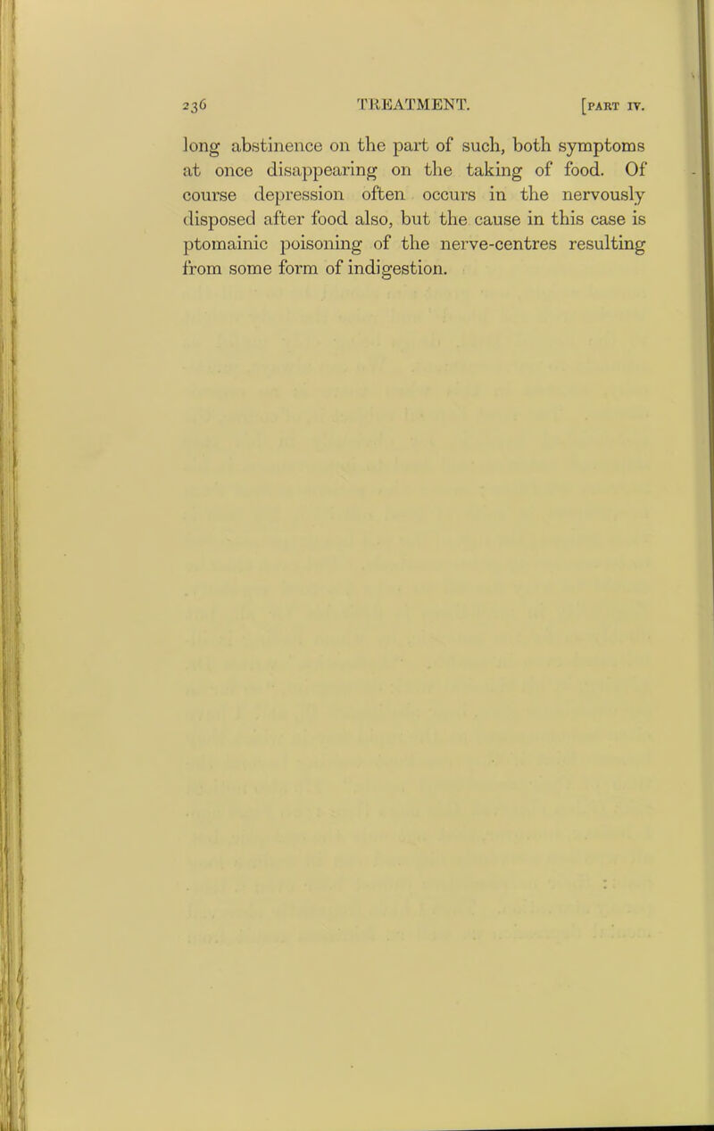 long abstinence on the part of such, both symptoms at once disappearing on the taking of food. Of course depression often occurs in the nervously disposed after food also, but the cause in this case is ptomainic poisoning of the nerve-centres resulting from some form of indigestion.