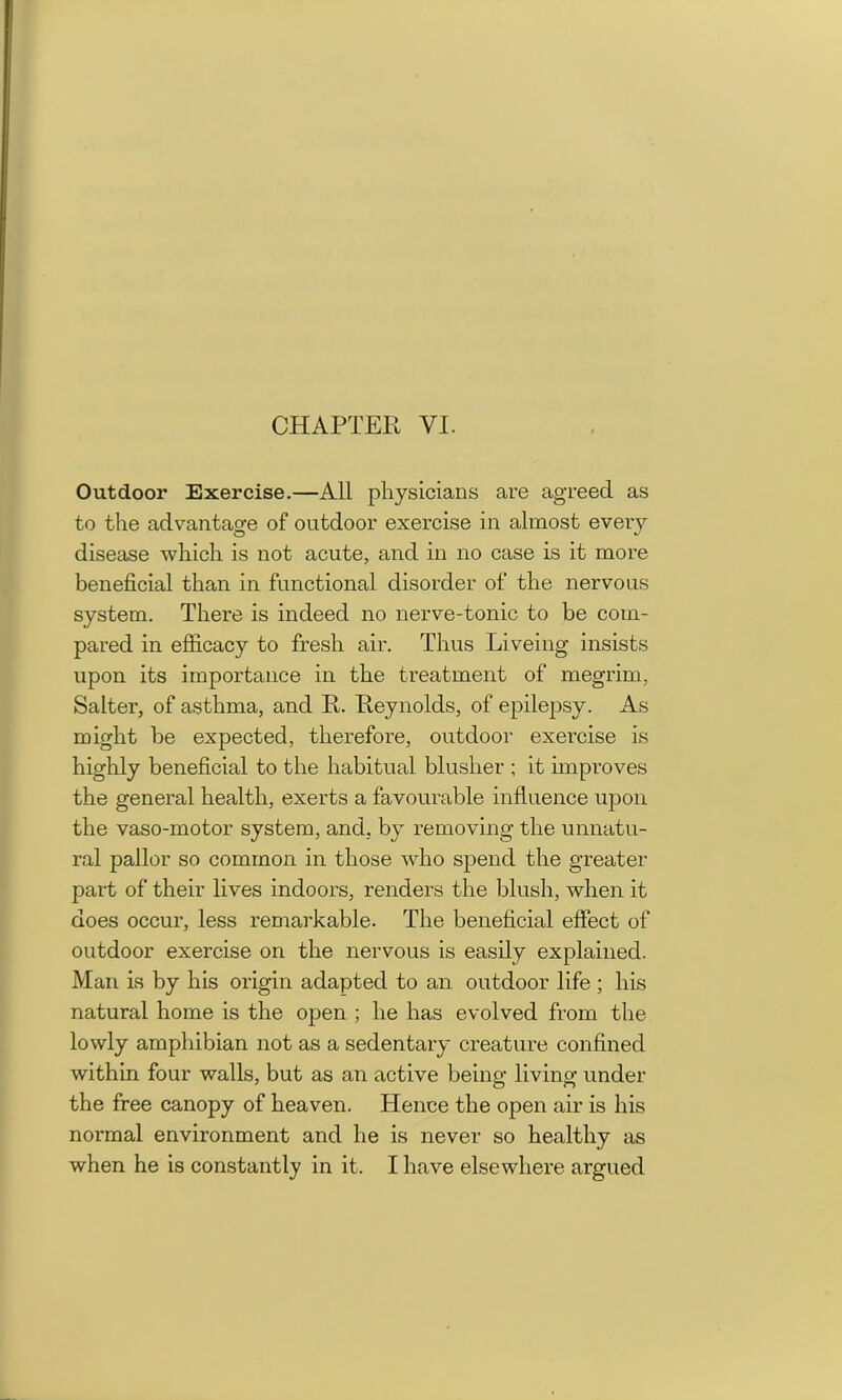 Outdoor Exercise.—All physicians are agreed as to the advantage of outdoor exercise in almost eveiy disease which is not acute, and in no case is it more beneficial than in functional disorder of the nervous system. There is indeed no nerve-tonic to be com- pared in efficacy to fresh air. Thus Liveing insists upon its importance in the treatment of megrim. Salter, of asthma, and R. Reynolds, of epilepsy. As might be expected, therefore, outdoor exercise is highly beneficial to the habitual blusher ; it improves the general health, exerts a favourable influence upon the vaso-motor system, and. by removing the unnatu- ral pallor so common in those who spend the greater part of their lives indoors, renders the blush, when it does occur, less remarkable. The beneficial effect of outdoor exercise on the nervous is easily explained. Man is by his origin adapted to an outdoor life ; his natural home is the open ; he has evolved from the lowly amphibian not as a sedentary creature confined within four walls, but as an active being living under the free canopy of heaven. Hence the open air is his normal environment and he is never so healthy as