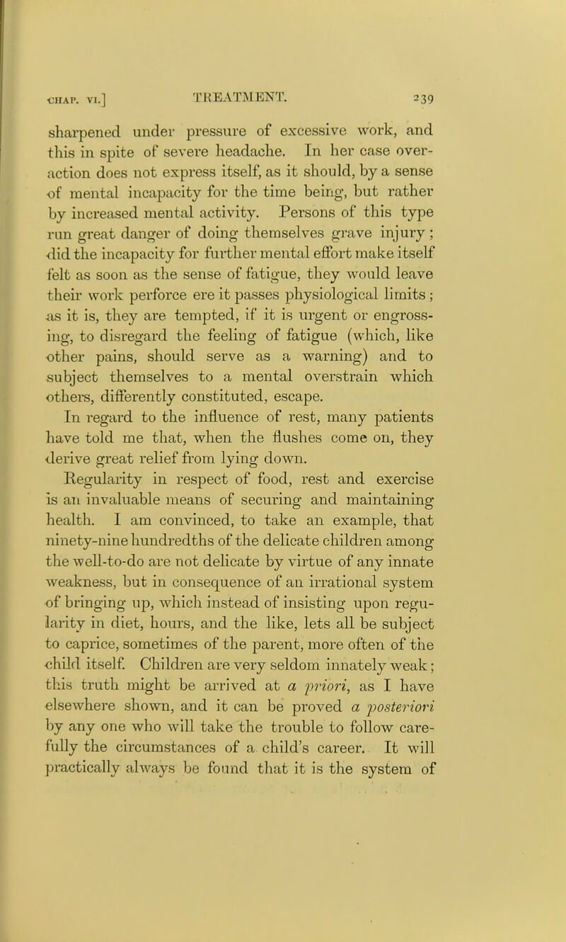 sharpened under pressure of excessive work, and this in spite of severe headache. In her case over- action does not express itself, as it should, by a sense of mental incapacity for the time being, but rather by increased mental activity. Persons of this type run great danger of doing themselves grave injury ; did the incapacity for further mental effort make itself felt as soon as the sense of fatigue, they would leave their work perforce ere it passes physiological limits ; as it is, they are tempted, if it is urgent or engross- ing, to disregard the feeling of fatigue (which, like other pains, should serve as a warning) and to subject themselves to a mental overstrain which others, differently constituted, escape. In regard to the influence of rest, many patients have told me that, when the flushes come on, they derive great relief from lying down. Regularity in respect of food, rest and exercise is an invaluable means of securing and maintaining health. 1 am convinced, to take an example, that ninety-nine hundredths of the delicate children among the well-to-do are not delicate by virtue of any innate weakness, but in consequence of an irrational system of bringing up, which instead of insisting upon regu- larity in diet, hours, and the like, lets all be subject to caprice, sometimes of the parent, more often of the child. itself. Children are very seldom innately weak; this truth might be arrived at a priori, as I have elsewhere shown, and it can be proved a posteriori by any one who will take the trouble to follow care- fully the circumstances of a child’s career. It will practically always be found that it is the system of