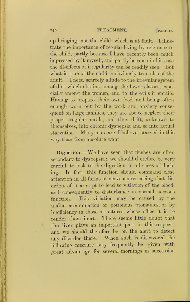 up-bringing, not the child, which is at fault. I illus- trate the importance of regular living by reference to the child, partly because I have recently been much impressed by it myself, and partly because in his case the ill-effects of irregularity can be readily seen. But what is true of the child is obviously true also of the adult. I need scarcely allude to the irregular system of diet which obtains among the lower classes, espe- cially among the women, and to the evils it entails. Having to prepare their own food and being often enough worn out by the work and anxiety conse- quent on large families, they are apt to neglect their proper, regular meals, and thus drift, unknown to- themselves, into chronic dyspepsia and so into actual starvation. Many more are, I believe, starved in this, way than from absolute want. Digestion.—We have seen that hushes are often secondary to dyspepsia ; we should therefore be very careful to look to the digestion in all cases of flush- ing-. In fact, this function should command close attention in all forms of nervousness, seeing that dis- orders of it are apt to lead to vitiation of the blood, and consequently to disturbance in normal nervous- function. This vitiation may be caused by the undue accumulation of poisonous ptomaines, or by inefficiency in those structures whose office it is to render them inert. There seems little doubt that the liver plays an important part in this respect: and we should therefore be on the alert to detect any disorder there. When such is discovered the following mixture may frequently be given with great advantage for several mornings in succession