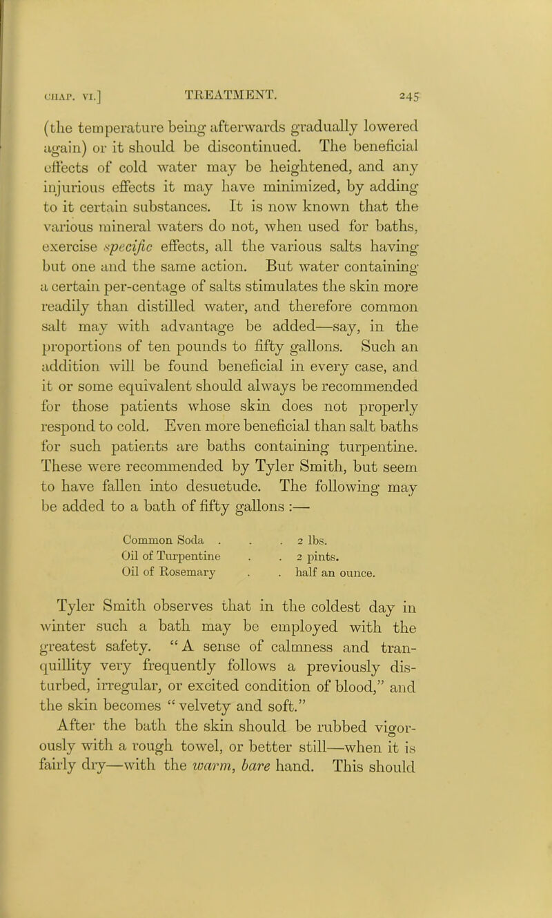 (the temperature being afterwards gradually lowered again) or it should be discontinued. The beneficial effects of cold water may be heightened, and any injurious effects it may have minimized, by adding to it certain substances. It is now known that the various mineral waters do not, when used for baths, exercise specific effects, all the various salts having but one and the same action. But water containing a certain per-centage of salts stimulates the skin more readily than distilled water, and therefore common salt may with advantage be added—say, in the proportions of ten pounds to fifty gallons. Such an addition will be found beneficial in every case, and it or some equivalent should always be recommended for those patients whose skin does not properly respond to cold. Even more beneficial than salt baths for such patients are baths containing turpentine. These were recommended by Tyler Smith, but seem to have fallen into desuetude. The following may be added to a bath of fifty gallons :— Tyler Smith observes that in the coldest day in winter such a bath may be employed with the greatest safety. “ A sense of calmness and tran- quillity very frequently follows a previously dis- turbed, irregular, or excited condition of blood,” and the skin becomes “velvety and soft.” After the bath the skin should be rubbed vio-or- O ously with a rough towel, or better still—when it is fairly dry—with the warm, bare hand. This should Common Soda . Oil of Turpentine Oil of Rosemary . 2 pints. . half an ounce. 2 lbs.