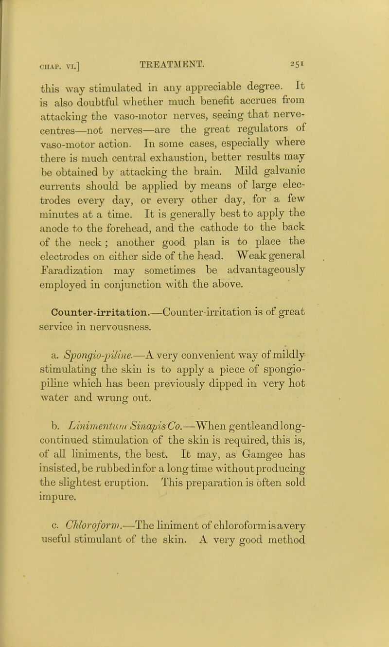 this way stimulated in any appreciable degree. It is also doubtful whether much benefit accrues from attacking the vaso-motor nerves, seeing that nerve- centres—not nerves—are the great regulators of vaso-motor action. In some cases, especially where there is much central exhaustion, better results may be obtained by attacking the brain. Mild galvanic currents should be applied by means of large elec- trodes every day, or every other day, for a few minutes at a time. It is generally best to apply the anode to the forehead, and the cathode to the back of the neck; another good plan is to place the electrodes on either side of the head. Weak general Faradization may sometimes be advantageously employed in conjunction with the above. Counter-irritation.—Counter-irritation is of great service in nervousness. a. Spongio-piline.—A very convenient way of mildly stimulating the skin is to apply a piece of spongio- piline which has been previously dipped in very hot water and wrung out. b. Linimentum Sinapis Co.—When gentle and long- continued stimulation of the skin is required, this is, of all liniments, the best. It may, as Gamgee has insisted, be rubbedinfor a long time without producing the slightest eruption. This preparation is often sold impure. c. Chloroform.—The liniment of chloroform is a very useful stimulant of the skin. A very good method