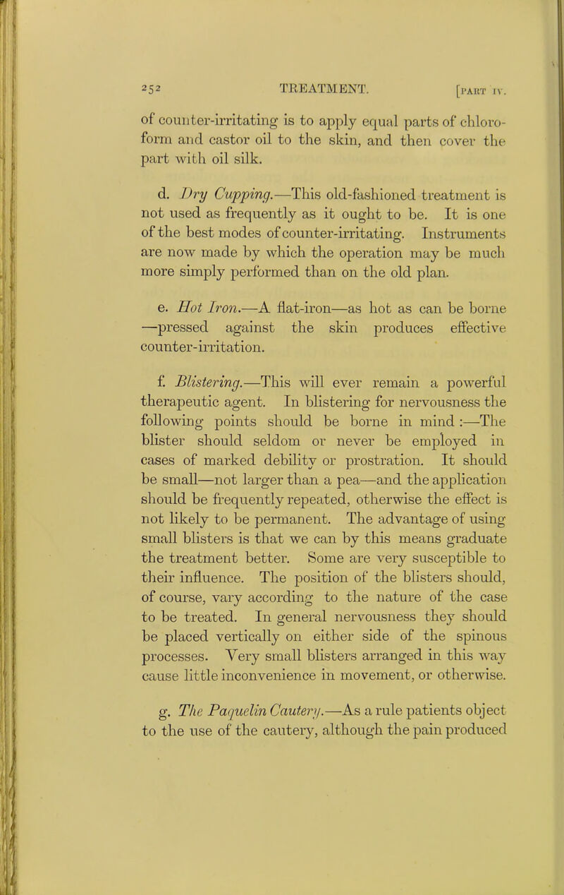 of counter-irritating is to apply equal parts of chloro- form and castor oil to the skin, and then cover the part with oil silk. d. Dry Cupping.—This old-fashioned treatment is not used as frequently as it ought to be. It is one of the best modes of counter-irritating. Instruments are now made by which the operation may be much more simply performed than on the old plan. e. Hot Iron.—A flat-iron—as hot as can be borne —pressed against the skin produces effective counter-irritation. f. Blistering.—This will ever remain a powerful therapeutic agent. In blistering for nervousness the following points should be borne in mind :—The blister should seldom or never be employed in cases of marked debility or prostration. It should be small—not larger than a pea—and the application should be frequently repeated, otherwise the effect is not likely to be permanent. The advantage of using- small blisters is that we can by this means graduate the treatment better. Some are very susceptible to their influence. The position of the blisters should, of course, vary according to the nature of the case to be treated. In general nervousness they should be placed vertically on either side of the spinous processes. Very small blisters arranged in this way cause little inconvenience in movement, or otherwise. g. The Paquelin Cautery.—As a rule patients object to the use of the cautery, although the pain produced