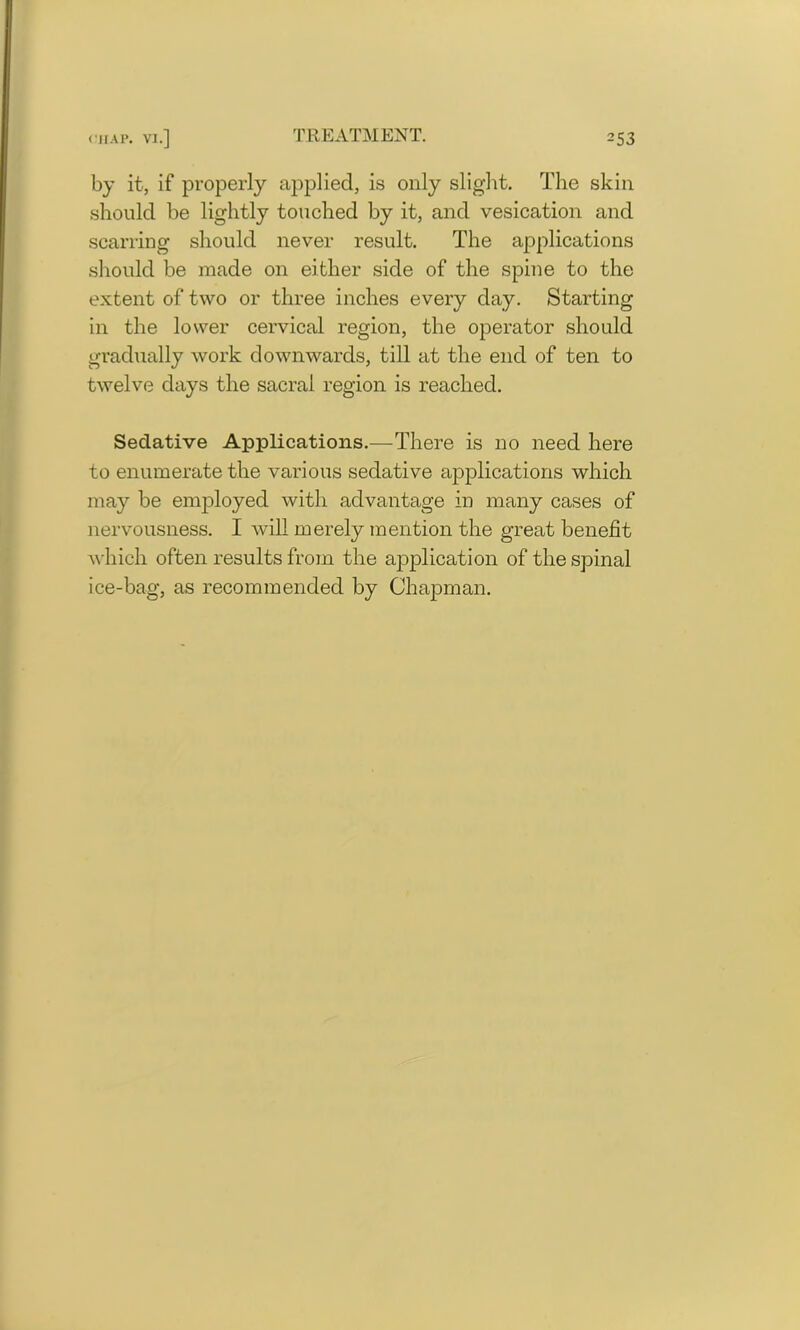 by it, if properly applied, is only slight. The skin should be lightly touched by it, and vesication and scarring should never result. The applications should be made on either side of the spine to the extent of two or three inches every day. Starting in the lower cervical region, the operator should gradually work downwards, till at the end of ten to twelve days the sacral region is reached. Sedative Applications.—There is no need here to enumerate the various sedative applications which may be employed with advantage in many cases of nervousness. I will merely mention the great benefit which often results from the application of the spinal ice-bag, as recommended by Chapman.