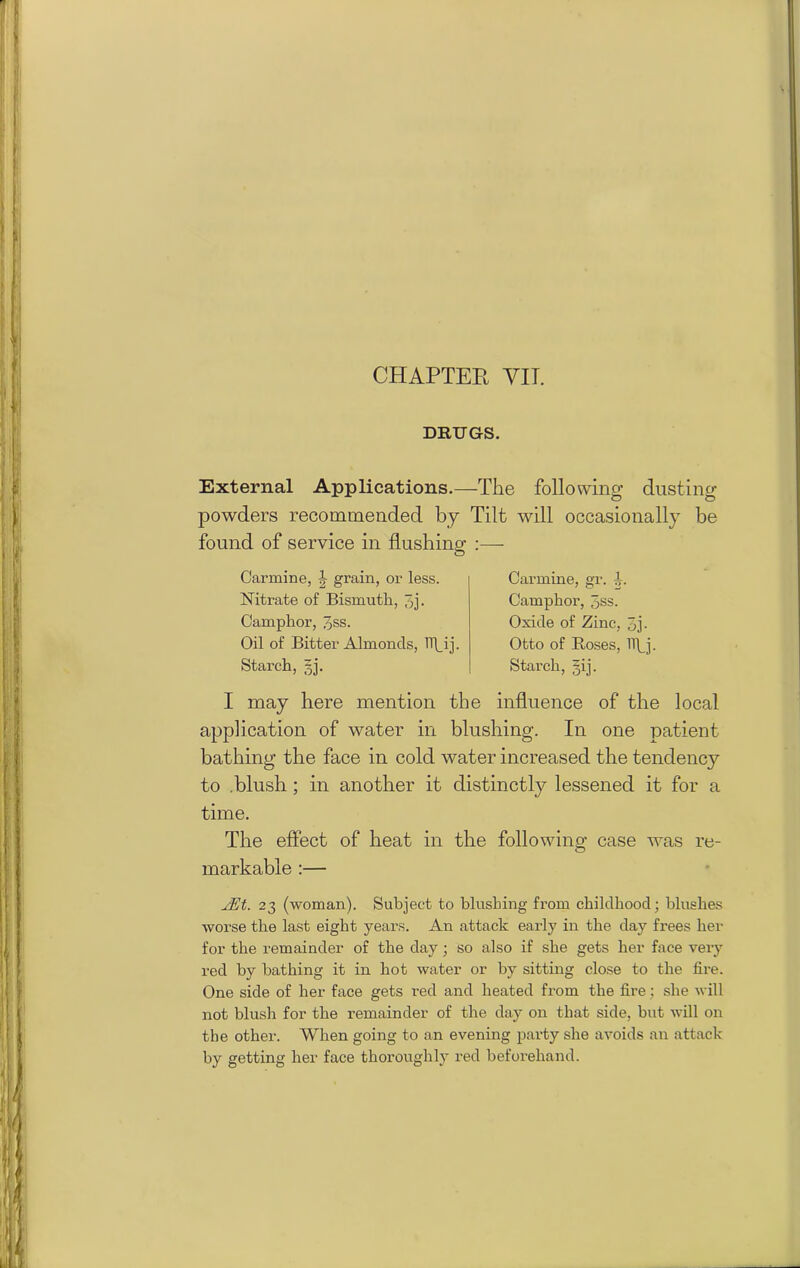 CHAPTER YIT. DRUGS. External Applications.—The following dusting powders recommended by Tilt will occasionally be found of service in flushing I may here mention the influence of the local application of water in blushing. In one patient bathing the face in cold water increased the tendency to .blush ; in another it distinctly lessened it for a time. The effect of heat in the following case was re- markable :— JEt. 23 (woman). Subject to blushing from childhood; blushes worse the last eight years. An attack early in the day frees her for the remainder of the day; so also if she gets her face very red by bathing it in hot water or by sitting close to the fire. One side of her face gets red and heated from the fire; she will not blush for the remainder of the day on that side, but will on the other. When going to an evening party she avoids an attack by getting her face thoroughly red beforehand. Carmine, \ grain, or less. Nitrate of Bismuth, 3j- Camphor, 3ss. Oil of Bitter Almonds, TT\_ij. Starch, 3], Carmine, gr. -J. Camphor, 3ss. Oxide of Zinc, 3j- Otto of Roses, lipj. Starch, §ij.