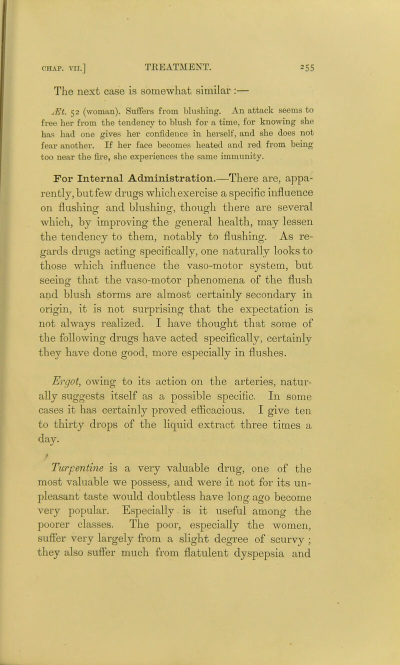 The next case is somewhat similar :— jEt. 52 (woman). Suffers from blushing. An attack seems to free her from the tendency to blush for a time, for knowing she has had one gives her confidence in herself, and she does not fear another. If her face becomes heated and red from being too near the fire, she experiences the same immunity. For Internal Administration.—There are, appa- rently, but few drugs which exercise a specific influence on flushing and blushing, though there are several which, by improving the general health, may lessen the tendency to them, notably to flushing. As re- gards drugs acting specifically, one naturally looks to those which influence the vaso-motor system, but seeing that the vaso-motor phenomena of the flush and blush storms are almost certainly secondary in origin, it is not surprising that the expectation is not always realized. I have thought that some of the following drugs have acted specifically, certainly they have done good, more especially in flushes. Ergot, owing to its action on the arteries, natur- ally suggests itself as a possible specific. In some cases it has certainly proved efficacious. I give ten to thirty drops of the liquid extract three times a day. Turpentine is a very valuable drug, one of the most valuable we possess, and were it not for its un- pleasant taste would doubtless have long ago become very popular. Especially is it useful among the poorer classes. The poor, especially the women, suffer very largely from a slight degree of scurvy ; they also suffer much from flatulent dyspepsia and