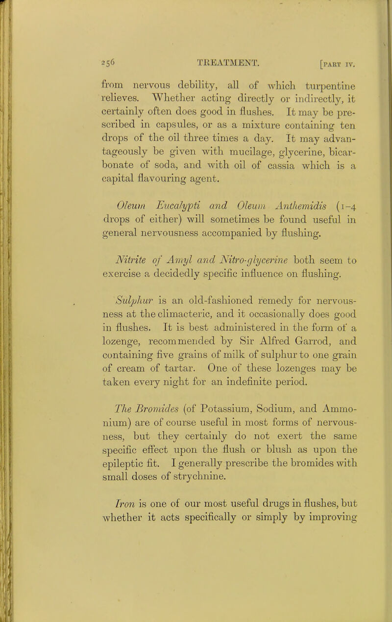 from nervous debility, all of which turpentine relieves. Whether acting directly or indirectly, it certainly often does good in flushes. It may be pre- scribed in capsules, or as a mixture containing ten drops of the oil three times a day. It may advan- tageously be given with mucilage, glycerine, bicar- bonate of soda, and with oil of cassia which is a capital flavouring agent. Oleum Eucalypti and Oleum Antliemidis (1-4 drops of either) will sometimes be found useful in general nervousness accompanied by flushing. Nitrite of Amyl and Nitro-glycerine both seem to exercise a decidedly specific influence on flushing. Sulphur is an old-fashioned remedy for nervous- ness at the climacteric, and it occasionally does good in flushes. It is best administered in the form of a lozenge, recommended by Sir Alfred Garrod, and containing five grains of milk of sulphur to one grain of cream of tartar. One of these lozenges may be taken every night for an indefinite period. The Bromides (of Potassium, Sodium, and Ammo- nium) are of course useful in most forms of nervous- ness, but they certainly do not exert the same specific effect upon the flush or blush as upon the epileptic fit. I generally prescribe the bromides with small doses of strychnine. Non is one of our most useful drugs in flushes, but whether it acts specifically or simply by improving