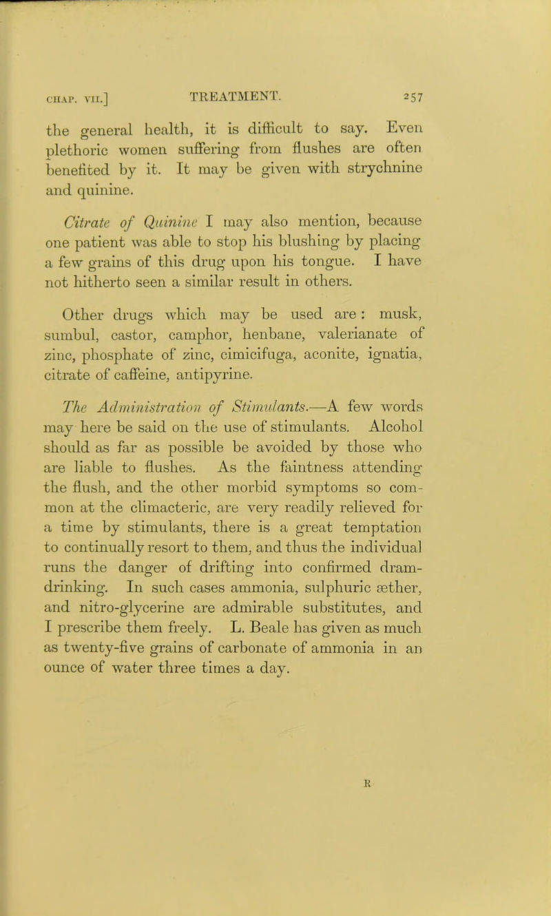 the general health, it is difficult to say. Even plethoric women suffering from flushes are often benefited by it. It may be given with strychnine and quinine. Citrate of Quinine I may also mention, because one patient was able to stop his blushing by placing a few grains of this drug upon his tongue. I have not hitherto seen a similar result in others. Other drugs which may be used are: musk, sumbul, castor, camphor, henbane, valerianate of zinc, phosphate of zinc, cimicifuga, aconite, ignatia, citrate of caffeine, antipyrine. The Administration of Stimulants.—A few words may here be said on the use of stimulants. Alcohol should as far as possible be avoided by those who are liable to flushes. As the faintness attending the flush, and the other morbid symptoms so com- mon at the climacteric, are very readily relieved for a time by stimulants, there is a great temptation to continually resort to them, and thus the individual runs the danger of drifting into confirmed dram- drinking. In such cases ammonia, sulphuric aether, and nitro-glycerine are admirable substitutes, and I prescribe them freely. L. Beale has given as much as twenty-five grains of carbonate of ammonia in an ounce of water three times a day. R