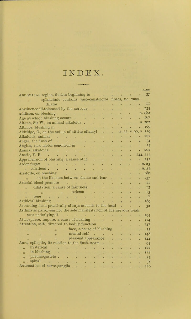 INDEX. I'AGE Abdominal region, flushes beginning in . . • 37 „ splanchnic contains vaso-constrictor fibres, no vaso- dilator . 11 Abstinence ill-tolerated by the nervous • 235 Addison, on blushing • • n. 160 Age at which blushing occurs .... . 167 Aitken, Sir W., on animal alkaloids . n. 202 Albinos, blushing in . 169 Aldridge, C., on the action of nitrite of amyl w. 55, «• 9°. »• 119 Alkaloids, animal ...... . 202 Anger, the flush of • 54 Angina, vaso-motor condition in . 24 Animal alkaloids ...... . 202 Anstie, F. E 144,225 Apprehension of blushing, a cause of it • 151 Ardor fugax ,, volaticus ....... Aristotle, on blushing ..... . 180 „ on the likeness between shame and fear • 137 Arterial blood-pressure ..... II „ dilatation, a cause of faintness • 13 „ ,, ,, cedema • 13 „ tone 7 Artificial blushing Ascending flush practically always ascends to the head • 32 Asthmatic paroxysm not the sole manifestation of the nervous weak- ness underlying it • 194 Atmosphere, impure, a cause of flushing . . 114 Attention, self-, directed to bodily function • 147 „ „ „ face, a cause of blushing • 55 „ „ „ mental self . 14S „ „ „ personal appearance • 144 Aura, epileptic, its relation to the flush-storm . • 94 „ hysterical . 122 „ in blushing ...... . 172 „ pneumogastric • 34 „ spinal • 38 Automatism of nerve-ganglia .... . 220