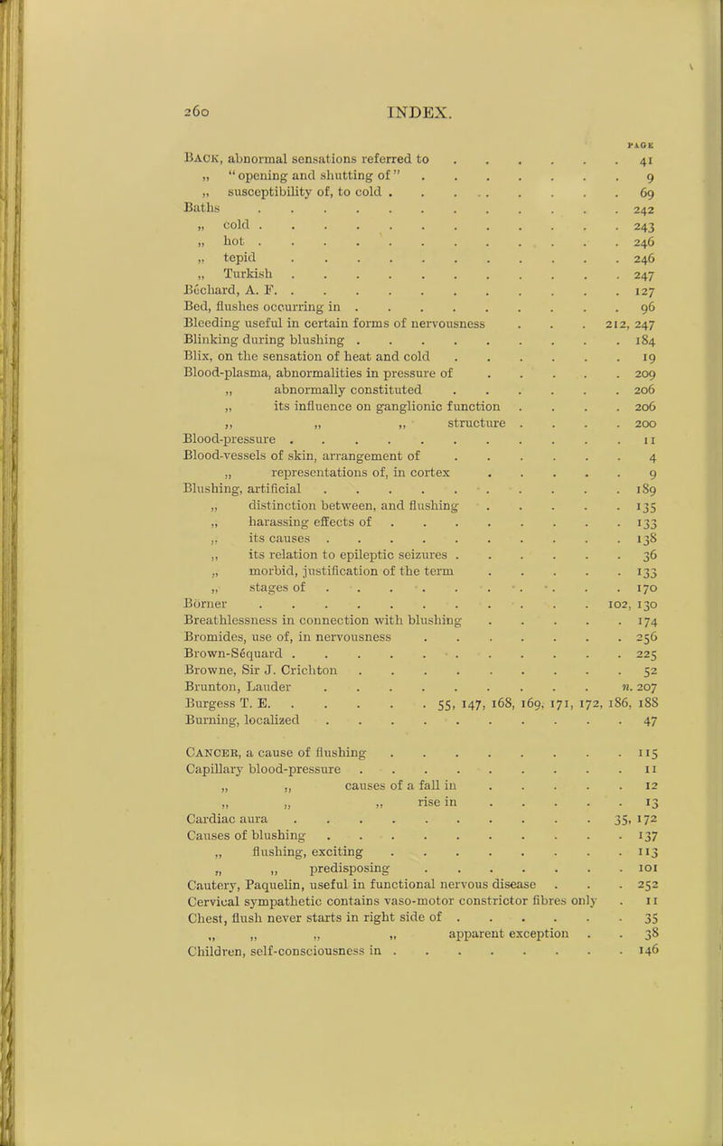 Back, abnormal sensations referred to „ “ opening and shutting of ” „ susceptibility of, to cold Baths „ cold . „ hot . „ tepid „ Turkish Buchard, A. F. Bed, flushes occurring in Bleeding useful in certain forms of nervousness Blinking during blushing .... Blix, on the sensation of heat and cold Blood-plasma, abnormalities in pressure of „ abnormally constituted „ its influence on ganglionic function „ „ „ structure Blood-pressure ...... Blood-vessels of skin, arrangement of „ representations of, in cortex Blushing, artificial ..... „ distinction between, and flushing „ harassing effects of ,, its causes ..... ,, its relation to epileptic seizures . „ morbid, justification of the term „ stages of Burner Breathlessness in connection with blushing Bromides, use of, in nervousness Brown-Sequard .... Browne, Sir J. Crichton Brunton, Lauder Burgess T. E Burning, localized Cancek, a cause of flushing Capillary blood-pressure „ ,, causes of a fall in 55. 147. rise in 168, 69, Cardiac aura .... Causes of blushing „ flushing, exciting „ „ predisposing Cautery, Paquelin, useful in functional nervous disease Cervical sympathetic contains vaso-motor constrictor fibres only Chest, flush never starts in right side of 35 „ „ „ „ apparent exception . . 38 Children, self-consciousness in 146 2 j1- 1'j -» jj 170 102, 130 174 256 225 52 n. 207 71, 172, 1S6, 188 47 PAGE 41 9 69 242 243 246 246 247 127 96 2, 247 184 19 209 206 206 200 11 4 9 1S9 135 133 138 16 • 115 11 12 • 13 35. 172 • 137 • ii3 . 101 • 252 11