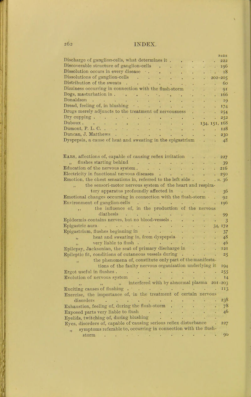 PAGE Discharge of ganglion-cells, what determines it 222 Discoverable structure of ganglion-cells . . . . . .196 Dissolution occurs in every disease 18 Dissolutions of ganglion-cells 202-205 Distribution of the sweats . . 60 Dizziness occurring in connection with the flush-storm . . 91 Dogs, masturbation in . . . 166 Donaldson .... ........ 19 Dread, feeling of, in blushing ■ 174 Drugs merely adjuncts to the treatment of nervousness . . . 254 Dry cupping 252 Duboux 134,151,168 Dumont, P. L. C. . 128 Duncan, J. Matthews 230 Dyspepsia, a cause of heat and sweating in the epigastrium . . 48 Ears, affections of, capable of causing reflex irritation . . . 227 „ flushes starting behind 39 Education of the nervous system . 216 Electricity in functional nervous diseases 250 Emotion, the chest sensations in, referred to the left side . . . n. 36 „ the sensori-motor nervous system of the heart and respira- tory apparatus profoundly affected in . . -36 Emotional changes occurring in connection with the flush-storm . 92 Environment of ganglion-cells ........ 196 ,, the influence of, in the production of the nervous diathesis 99 Epidermis contains nerves, but no blood-vessels 3 Epigastric aura . . • . ■ 34, 172 Epigastrium, flushes beginning in 37 „ heat and sweating in, from dyspepsia .... 48 „ very liable to flush 46 Epilepsy, Jacksonian, the seat of primary discharge in . . 121 Epileptic fit, conditions of cutaneous vessels during .... 25 „ the phenomena of, constitute only part of the manifesta- tions of the faulty nervous organization underlying it 194 Ergot useful in flushes 255 Evolution of nervous system 14 „ ,, „ interfered with by abnormal plasma 201-203 Exciting causes of flushing 113 Exercise, the importance of, in the treatment of certain nervous disorders 23S Exhaustion, feeling of, during the flush-storm 78 Exposed parts very liable to flush 46 Eyelids, twitching of, during blushing Eyes, disorders of, capable of causing serious reflex disturbance . 227 „ symptoms referable to, occurring in connection with the fiush- storm 9°