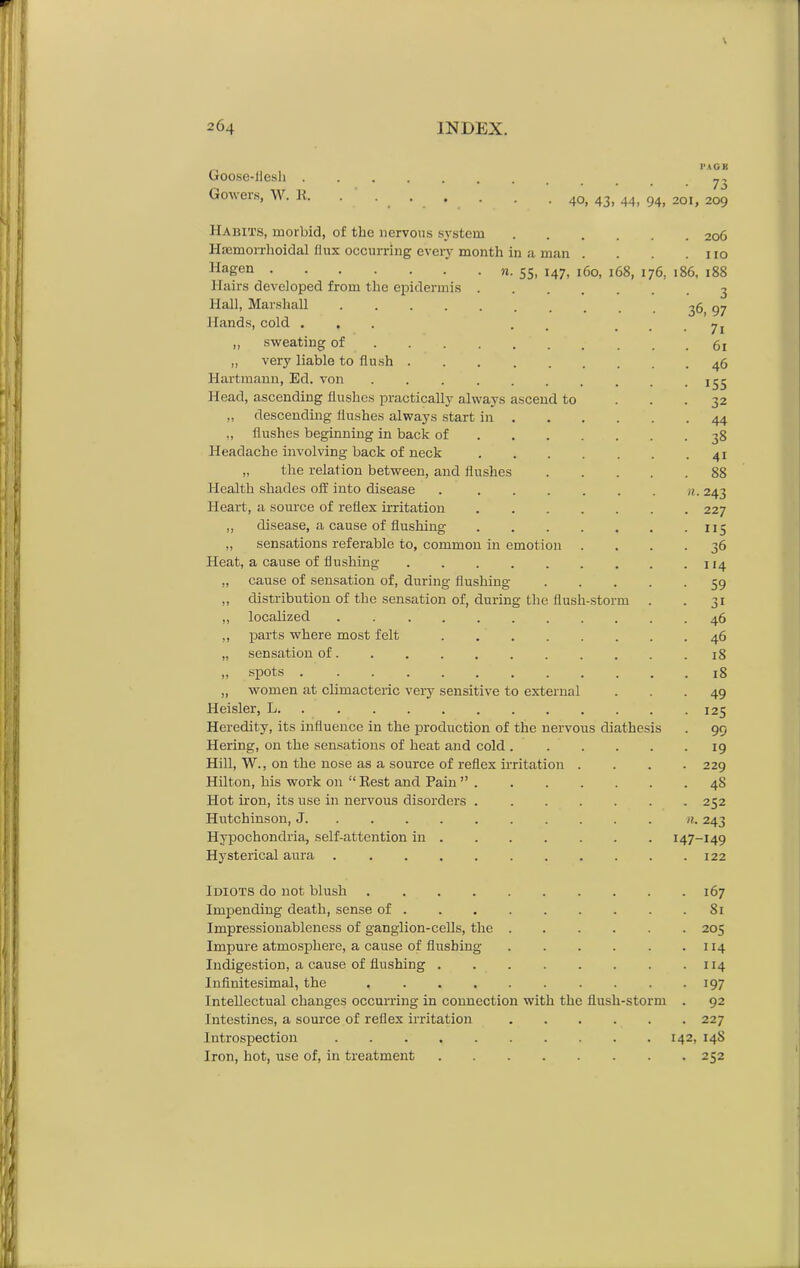 \ 264 INDEX. Goose-flesh . Gowers, W. It. PAGE • 73 40, 43. 44, 94, 201, 209 Habits, morbid, of the nervous system 206 llasmorrhoidal flux occurring every month in a man . . . .110 1Ia£en n. 55, 147, 160, 168, 176, 186, 188 Hairs developed from the epidermis 3 Hall, Marshall 36, 97 Hands, cold ... . • • • 7i ,, sweating of 61 „ very liable to flush 46 Hartmann, Ed. von Head, ascending flushes practically always ascend to „ descending flushes always start in . „ flushes beginning in back of Headache involving back of neck „ the relation between, and flushes 88 Health shades off into disease . ...... n. 243 Heart, a source of reflex irritation 227 ,, disease, a cause of flushing . 115 ,, sensations referable to, common in emotion .... 36 Heat, a cause of flushing x 14 „ cause of sensation of, during flushing 59 ,, distribution of the sensation of, during the flush-storm . . 31 „ localized 46 „ parts where most felt 46 „ sensation of. .......... 18 „ spots 18 „ women at climacteric veiy sensitive to external ... 49 Heisler, L 125 Heredity, its influence in the production of the nervous diathesis . 99 Hering, on the sensations of heat and cold 19 Hill, W., on the nose as a source of reflex irritation .... 229 Hilton, his work on “ Best and Pain ” 48 Hot iron, its use in nervous disorders 252 Hutchinson, J n. 243 Hypochondria, self-attention in 147-149 Hysterical aura ........... 122 Idiots do not blush 167 Impending death, sense of 81 Impressionableness of ganglion-cells, the 205 Impure atmosphere, a cause of flushing 114 Indigestion, a cause of flushing 114 Infinitesimal, the 197 Intellectual changes occurring in connection with the flush-storm . 92 Intestines, a source of reflex irritation 227 Introspection 142, 14S Iron, hot, use of, in treatment 252