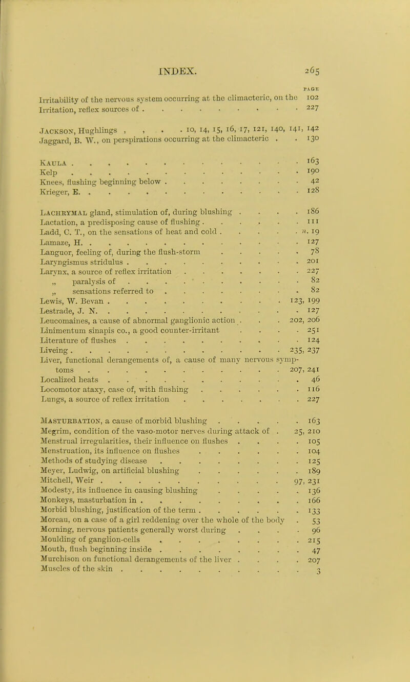PAGE Irritability of the nervous system occurring at the climacteric, on the 102 Irritation, reflex sources of 227 Jackson, Hughlings , , . .10, 14, 15, 16, 17, 121, 140, 141, 142 Jaggard, B. W., on perspirations occurring at the climacteric . .13° lf>3 Kelp Knees, flushing beginning below 42 Krieger, E. . I2& Lachrymal gland, stimulation of, during blushing . . . . 1S6 Lactation, a predisposing cause of flushing 111 Ladd, C. T., on the sensations of heat and cold . . . . . n. 19 Lamazc, H I27 Languor, feeling of, during the flush-storm 78 Laryngismus stridulus 201 Larynx, a source of reflex irritation 227 „ paralysis of . . . • . . • • .82 „ sensations referred to 82 Lewis, W. Bevan 123, 199 Lestrade, J. N I27 Leucomaines, a cause of abnormal ganglionic action . . . 202,206 Linimentum sinapis co., a good counter-irritant . . . - 251 Literature of flushes 124 Liveing 235, 237 Liver, functional derangements of, a cause of many nervous symp- toms 207,241 Localized heats . 46 Locomotor ataxy, case of, with flushing . . . . . .116 Lungs, a source of reflex irritation 227 Masturbation, a cause of morbid blushing 163 Megrim, condition of the vaso-motor nerves during attack of . 25, 210 Menstrual irregularities, their influence on flushes .... 105 Menstruation, its influence on flushes 104 Methods of studying disease 125 Meyer, Ludwig, on artificial blushing 189 Mitchell, Weir .......... 97, 231 Modesty, its influence in causing blushing 136 Monkeys, masturbation in 166 Morbid blushing, justification of the term 133 Moreau, on a case of a girl reddening over the whole of the body . 53 Morning, nervous patients generally worst during ... .96 Moulding of ganglion-cells 215 Mouth, flush beginning inside ........ 47 Murchison on functional derangements of the liver .... 207 Muscles of the skin 3