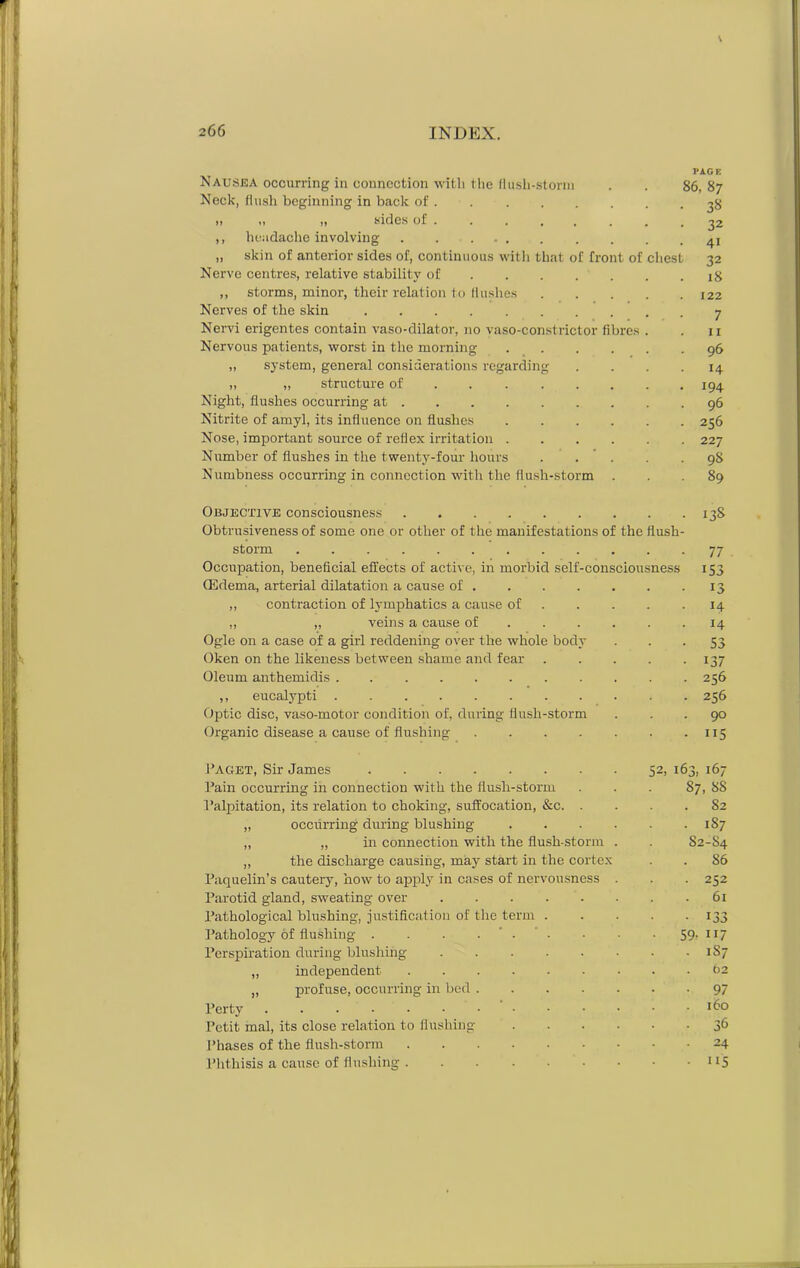 Nausea occurring in connection with the flush-storm Neck, flush beginning in back of „ „ „ sides of ,, headache involving . . ... „ skin of anterior sides of, continuous with that of front of chest Nerve centres, relative stability of ... ,, storms, minor, their relation to flushes Nerves of the skin Nervi erigentes contain vaso-dilator, no vaso-constrictor fibres Nervous patients, worst in the morning „ system, general considerations regarding „ „ structure of Night, flushes occurring at Nitrite of amyl, its influence on flushes Nose, important source of reflex irritation . Number of flushes in the twenty-four hours . . Numbness occurring in connection with the flush-storm Objective consciousness Obtrusiveness of some one or other of the manifestations o storm Occupation, beneficial effects of active, in morbid sell (Edema, arterial dilatation a cause of . „ contraction of lymphatics a cause of ,, „ veins a cause of Ogle on a case of a girl reddening over the whole body Oken on the likeness between shame and fear Oleum anthemidis ,, eucalypti ...... Optic disc, vaso-motor condition of, during flush-storm Organic disease a cause of flushing Paget, Sir James Pain occurring in connection with the flusli-storm Palpitation, its relation to choking, suffocation, &c. „ occrirring during blushing „ „ in connection with the flush-storm ,, the discharge causing, may start in the cortex Paquelin’s cautery, how to apply in cases of nervousness Parotid gland, sweating over Pathological blushing, justification of the term Pathology of flushing .... Perspiration during blushing „ independent „ profuse, occurring in bed . Perty Petit mal, its close relation to flushing Phases of the flush-storm Phthisis a cause of flushing . -consciousness PiGE 86, 8 7 3« the flush 32 4i 32 18 122 7 11 96 H 194 96 256 227 98 89 138 77 153 13 H 14 53 137 256 256 90 115 52, 163, 167 87, 88 82 1S7 S2-S4 S6 252 61 133 59; 117 1S7 t)2 97 160 36 24 115